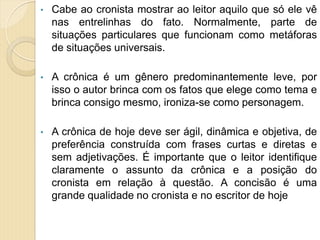 • Cabe ao cronista mostrar ao leitor aquilo que só ele vê
nas entrelinhas do fato. Normalmente, parte de
situações particulares que funcionam como metáforas
de situações universais.
• A crônica é um gênero predominantemente leve, por
isso o autor brinca com os fatos que elege como tema e
brinca consigo mesmo, ironiza-se como personagem.
• A crônica de hoje deve ser ágil, dinâmica e objetiva, de
preferência construída com frases curtas e diretas e
sem adjetivações. É importante que o leitor identifique
claramente o assunto da crônica e a posição do
cronista em relação à questão. A concisão é uma
grande qualidade no cronista e no escritor de hoje
 