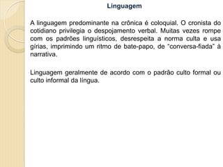 Linguagem
 A linguagem predominante na crônica é coloquial. O cronista do
cotidiano privilegia o despojamento verbal. Muitas vezes rompe
com os padrões linguísticos, desrespeita a norma culta e usa
gírias, imprimindo um ritmo de bate-papo, de “conversa-fiada” à
narrativa.
 Linguagem geralmente de acordo com o padrão culto formal ou
culto informal da língua.
 
