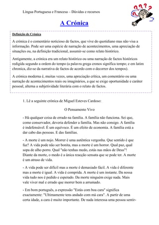 Língua Portuguesa e Francesa – Dúvidas e recursos


                                A Crónica
Definição de Crónica

A crónica é o comentário noticioso de factos, que vive do quotidiano mas não visa a
informação. Pode ser uma espécie de narração de acontecimentos, uma apreciação de
situações ou, na definição tradicional, assumir-se como relato histórico.

Antigamente, a crónica era um relato histórico ou uma narração de factos históricos
redigida segundo a ordem do tempo (a palavra grega cronos significa tempo; e em latim
chronica, diz-se da narrativa de factos de acordo com o decorrer dos tempos).

A crónica moderna é, muitas vezes, uma apreciação crítica, um comentário ou uma
narração de acontecimentos reais ou imaginários, a que se exige oportunidade e caráter
pessoal, alterna a subjetividade literária com o relato de factos.


       1. Lê a seguinte crónica de Miguel Esteves Cardoso:

                                   O Pensamento Vivo

       - Há qualquer coisa de errado na família. A família não funciona. Sei que,
       como conservador, deveria defender a família. Mas não consigo. A família
       é indefensável. É um equívoco. É um efeito de economia. A família está a
       dar cabo das pessoas. E das famílias.

       - A morte é um nojo. Morrer é uma autêntica vergonha. Que sentido é que
       faz? A vida pode não ser bonita, mas a morte é um horror. Qual paz, qual
       sopa de alho porro. Qual "não tenhas medo, estás nas mãos de Deus"!
       Diante da morte, o medo é a única reacção sensata que se pode ter. A morte
       é um atraso de vida.

       - A vida pode ser difícil mas a morte é demasiado fácil. A vida é diferente
       mas a morte é igual. A vida é comprida. A morte é um instante. Da nossa
       vida tudo nos é pedido e esperado. Da morte ninguém exige nada. Mais
       vale viver mal e errado que morrer bem a arrumado.

       - Em bom português, a expressão "Estás com boa cara" significa
       exactamente: "Ultimamente tens andado com má cara". A partir de uma
       certa idade, a cara é muito importante. De nada interessa uma pessoa sentir-
 