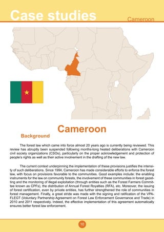 10
CameroonCase studies
Background
	 The forest law which came into force almost 20 years ago is currently being reviewed. This
review has abruptly been suspended following months-long heated deliberations with Cameroon
civil society organizations (CSOs), particularly on the proper acknowledgement and protection of
people’s rights as well as their active involvement in the drafting of the new law.
	 The current context underpinning the implementation of these provisions justifies the intensi-
ty of such deliberations. Since 1994, Cameroon has made considerable efforts to enforce the forest
law, with focus on provisions favorable to the communities. Good examples include: the enabling
instruments for the law on community forests, the involvement of these communities in forest gazet-
ting and the monitoring of illegal exploitation (through entities such as the Forest Farmers Commit-
tee known as CPFs), the distribution of Annual Forest Royalties (RFA), etc. Moreover, the issuing
of forest certification, even by private entities, has further strengthened the role of communities in
forest management. Finally, a great stride was made with the signing and ratification of the VPA-
FLEGT (Voluntary Partnership Agreement on Forest Law Enforcement Governance and Trade) in
2010 and 2011 respectively. Indeed, the effective implementation of this agreement automatically
ensures better forest law enforcement.
Cameroon
 