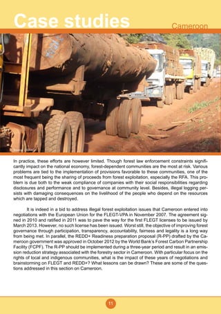 11
CameroonCase studies
In practice, these efforts are however limited. Though forest law enforcement constraints signifi-
cantly impact on the national economy, forest-dependent communities are the most at risk. Various
problems are tied to the implementation of provisions favorable to these communities, one of the
most frequent being the sharing of proceeds from forest exploitation, especially the RFA. This pro-
blem is due both to the weak compliance of companies with their social responsibilities regarding
disclosures and performance and to governance at community level. Besides, illegal logging per-
sists with damaging consequences on the livelihood of the people who depend on the resources
which are tapped and destroyed.
	 It is indeed in a bid to address illegal forest exploitation issues that Cameroon entered into
negotiations with the European Union for the FLEGT-VPA in November 2007. The agreement sig-
ned in 2010 and ratified in 2011 was to pave the way for the first FLEGT licenses to be issued by
March 2013. However, no such license has been issued. Worst still, the objective of improving forest
governance through participation, transparency, accountability, fairness and legality is a long way
from being met. In parallel, the REDD+ Readiness preparation proposal (R-PP) drafted by the Ca-
meroon government was approved in October 2012 by the World Bank’s Forest Carbon Partnership
Facility (FCPF). The R-PP should be implemented during a three-year period and result in an emis-
sion reduction strategy associated with the forestry sector in Cameroon. With particular focus on the
rights of local and indigenous communities, what is the impact of these years of negotiations and
brainstorming on FLEGT and REDD+? What lessons can be drawn? These are some of the ques-
tions addressed in this section on Cameroon.
Source: CEFAID
 