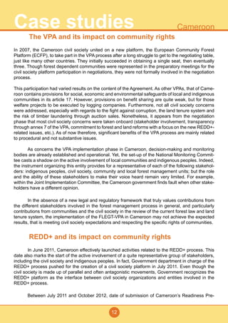 12
CameroonCase studies
The VPA and its impact on community rights
In 2007, the Cameroon civil society united on a new platform, the European Community Forest
Platform (ECFP), to take part in the VPA process after a long struggle to get to the negotiating table,
just like many other countries. They initially succeeded in obtaining a single seat, then eventually
three. Though forest dependent communities were represented in the preparatory meetings for the
civil society platform participation in negotiations, they were not formally involved in the negotiation
process.
This participation had varied results on the content of the Agreement. As other VPAs, that of Came-
roon contains provisions for social, economic and environmental safeguards of local and indigenous
communities in its article 17. However, provisions on benefit sharing are quite weak, but for those
welfare projects to be executed by logging companies. Furthermore, not all civil society concerns
were addressed, especially with regards to the fight against corruption, the land tenure system and
the risk of timber laundering through auction sales. Nonetheless, it appears from the negotiation
phase that most civil society concerns were taken onboard (stakeholder involvement, transparency
through annex 7 of the VPA, commitment to forest and land reforms with a focus on the new REDD+-
related issues, etc.). As of now therefore, significant benefits of the VPA process are mainly related
to procedural and not substantive issues.
	 As concerns the VPA implementation phase in Cameroon, decision-making and monitoring
bodies are already established and operational. Yet, the set-up of the National Monitoring Commit-
tee casts a shadow on the active involvement of local communities and indigenous peoples. Indeed,
the instrument organizing this entity provides for a representative of each of the following stakehol-
ders: indigenous peoples, civil society, community and local forest management units; but the role
and the ability of these stakeholders to make their voice heard remain very limited. For example,
within the Joint Implementation Committee, the Cameroon government finds fault when other stake-
holders have a different opinion.
	 In the absence of a new legal and regulatory framework that truly values contributions from
the different stakeholders involved in the forest management process in general, and particularly
contributions from communities and the civil society in the review of the current forest law and land
tenure system, the implementation of the FLEGT-VPA in Cameroon may not achieve the expected
results, that is meeting civil society expectations and respecting the specific rights of communities.
REDD+ and its impact on community rights
	 In June 2011, Cameroon effectively launched activities related to the REDD+ process. This
date also marks the start of the active involvement of a quite representative group of stakeholders,
including the civil society and indigenous peoples. In fact, Government department in charge of the
REDD+ process pushed for the creation of a civil society platform in July 2011. Even though the
civil society is made up of parallel and often antagonistic movements, Government recognizes the
REDD+ platform as the interface between civil society organizations and entities involved in the
REDD+ process.
	 Between July 2011 and October 2012, date of submission of Cameroon’s Readiness Pre-
 