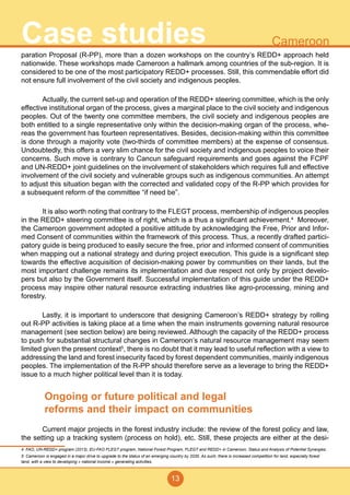 13
CameroonCase studiesparation Proposal (R-PP), more than a dozen workshops on the country’s REDD+ approach held
nationwide. These workshops made Cameroon a hallmark among countries of the sub-region. It is
considered to be one of the most participatory REDD+ processes. Still, this commendable effort did
not ensure full involvement of the civil society and indigenous peoples.
	 Actually, the current set-up and operation of the REDD+ steering committee, which is the only
effective institutional organ of the process, gives a marginal place to the civil society and indigenous
peoples. Out of the twenty one committee members, the civil society and indigenous peoples are
both entitled to a single representative only within the decision-making organ of the process, whe-
reas the government has fourteen representatives. Besides, decision-making within this committee
is done through a majority vote (two-thirds of committee members) at the expense of consensus.
Undoubtedly, this offers a very slim chance for the civil society and indigenous peoples to voice their
concerns. Such move is contrary to Cancun safeguard requirements and goes against the FCPF
and UN-REDD+ joint guidelines on the involvement of stakeholders which requires full and effective
involvement of the civil society and vulnerable groups such as indigenous communities. An attempt
to adjust this situation began with the corrected and validated copy of the R-PP which provides for
a subsequent reform of the committee “if need be”.
	 It is also worth noting that contrary to the FLEGT process, membership of indigenous peoples
in the REDD+ steering committee is of right, which is a thus a significant achievement.4
Moreover,
the Cameroon government adopted a positive attitude by acknowledging the Free, Prior and Infor-
med Consent of communities within the framework of this process. Thus, a recently drafted partici-
patory guide is being produced to easily secure the free, prior and informed consent of communities
when mapping out a national strategy and during project execution. This guide is a significant step
towards the effective acquisition of decision-making power by communities on their lands, but the
most important challenge remains its implementation and due respect not only by project develo-
pers but also by the Government itself. Successful implementation of this guide under the REDD+
process may inspire other natural resource extracting industries like agro-processing, mining and
forestry.
	 Lastly, it is important to underscore that designing Cameroon’s REDD+ strategy by rolling
out R-PP activities is taking place at a time when the main instruments governing natural resource
management (see section below) are being reviewed. Although the capacity of the REDD+ process
to push for substantial structural changes in Cameroon’s natural resource management may seem
limited given the present context5
, there is no doubt that it may lead to useful reflection with a view to
addressing the land and forest insecurity faced by forest dependent communities, mainly indigenous
peoples. The implementation of the R-PP should therefore serve as a leverage to bring the REDD+
issue to a much higher political level than it is today.
Ongoing or future political and legal
reforms and their impact on communities
	 Current major projects in the forest industry include: the review of the forest policy and law,
the setting up a tracking system (process on hold), etc. Still, these projects are either at the desi-
4 FAO, UN-REDD+ program (2013), EU-FAO FLEGT program, National Forest Program, FLEGT and REDD+ in Cameroon, Status and Analysis of Potential Synergies.
5 Cameroon is engaged in a major drive to upgrade to the status of an emerging country by 2035. As such, there is increased competition for land, especially forest
land, with a view to developing « national income » generating activities.
 