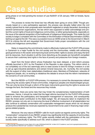 14
CameroonCase studies
gning phase or on hold pending the revision of Law No94/01 of 20 January 1994 on forests, fauna
and fishing.
	 The process to review the forest law has officially been going on since 2008. Though pre-
viously based on a very participatory approach, the process was abruptly halted when the civil
society noticed that its main proposals were henceforth neglected or simply discarded. According to
several Cameroonian organizations, the law which was supposed to better acknowledge and pro-
tect the current rights of local and indigenous communities, is rather going backwards, especially on
the issue of the special recognition of the livelihoods of indigenous forest people. This made the civil
society to lodge a complaint with the Committee on the Elimination of Racial Discrimination (CERD)
lashing out against the bill. This was a successful move as CERD wrote to the Government in March
2013 to criticize the bill and requested that Government holds proper consultations with the civil
society and indigenous communities.6
	 Delay in respecting the commitments made to effectively implement the FLEGT-VPA process
in Cameroon is a major hurdle for the civil society and the communities, notably with enhancing
good governance in the sector and improving local communities’ rights to access and enjoy the land
and its resources. Such situation is all the more disturbing as the people are henceforth compelled
to secure their customary land rights in the face of poverty and pressures from foreign investors.
	 Apart from the forest reform whose finalization has been delayed, a land reform process
officially launched in 2011 by the President of the Republic is also ongoing. This reform which is
not completely out of the box seemingly aims to ease access to land for foreign investors in a bid
to set up agro-industrial plantations and extract mineral resources, etc. Currently, the civil society
with the support of other main stakeholders (traditional rulers, Members of Parliament, networks of
indigenous people, etc.) is working to rebalance the debate to ensure that the reform mainstreams
the concerns of rural communities.
	 Be it the REDD+ or FLEGT-VPA process, it is necessary to correct the discrepancies noticed
in securing the access rights of local communities, indigenous peoples and disadvantaged groups.
This can only be done through a reform of the basic instruments governing the rights to access and
manage the land, the forest and the resources they include.
	 However, there are some risks that may hinder the complementary implementation of both
processes. Hence, it should be noted that the legal reforms launched for the FLEGT-VPA process
seek to enhance the participatory and transparent management of resources, and consequently
raise the forest sector contribution to the State budget. Yet, all measures taken to implement the
REDD+ process not only aim to improving the level of effective involvement of all stakeholders but
also continue to address conservation and sustainable management issues which do not always
produce the substantial tax revenues expected by Government to be used in financing major emer-
gence-related projects.
	 Moreover, the very nature of REDD+ calls for much caution as regards community rights. The
“conservation” component of any REDD+ project may significantly limit the capacity of communities
to enjoy their customary rights. The FPIC guide recently drafted with the participation of the civil
society seeks specifically to address such risk, which is absent in the FLEGT process.
6 Office of the High Commissioner for Human Rights (2013), letter CERD/82ad/GH/MC/SW, 1st March 2013? Available at: www2.ohchr.org/english/bodies/cerd/docs/
early_warning/Cameroun1March2013.pdf accessed on 11 December 2013.
 