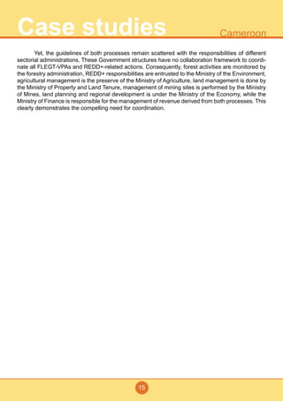 15
CameroonCase studies
	 Yet, the guidelines of both processes remain scattered with the responsibilities of different
sectorial administrations. These Government structures have no collaboration framework to coordi-
nate all FLEGT-VPAs and REDD+-related actions. Consequently, forest activities are monitored by
the forestry administration, REDD+ responsibilities are entrusted to the Ministry of the Environment,
agricultural management is the preserve of the Ministry of Agriculture, land management is done by
the Ministry of Property and Land Tenure, management of mining sites is performed by the Ministry
of Mines, land planning and regional development is under the Ministry of the Economy, while the
Ministry of Finance is responsible for the management of revenue derived from both processes. This
clearly demonstrates the compelling need for coordination.
 