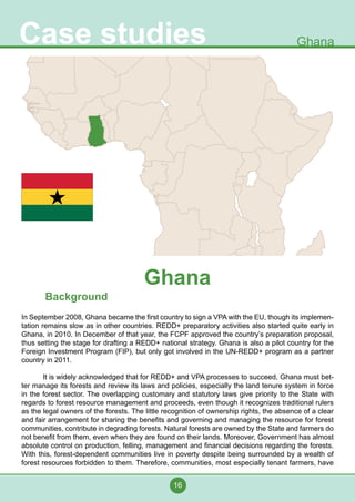 16
Case studies Ghana
Background
In September 2008, Ghana became the first country to sign a VPA with the EU, though its implemen-
tation remains slow as in other countries. REDD+ preparatory activities also started quite early in
Ghana, in 2010. In December of that year, the FCPF approved the country’s preparation proposal,
thus setting the stage for drafting a REDD+ national strategy. Ghana is also a pilot country for the
Foreign Investment Program (FIP), but only got involved in the UN-REDD+ program as a partner
country in 2011.
	 It is widely acknowledged that for REDD+ and VPA processes to succeed, Ghana must bet-
ter manage its forests and review its laws and policies, especially the land tenure system in force
in the forest sector. The overlapping customary and statutory laws give priority to the State with
regards to forest resource management and proceeds, even though it recognizes traditional rulers
as the legal owners of the forests. The little recognition of ownership rights, the absence of a clear
and fair arrangement for sharing the benefits and governing and managing the resource for forest
communities, contribute in degrading forests. Natural forests are owned by the State and farmers do
not benefit from them, even when they are found on their lands. Moreover, Government has almost
absolute control on production, felling, management and financial decisions regarding the forests.
With this, forest-dependent communities live in poverty despite being surrounded by a wealth of
forest resources forbidden to them. Therefore, communities, most especially tenant farmers, have
Ghana
 
