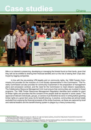 17
Case studies Ghana
little or no interest in preserving, developing or managing the forests found on their lands, given that
they will not be entitled to sharing their financial benefits and run the risk of seeing their crops des-
troyed by logging companies.
	 In line with the pre-existing VPA legality grid on community rights, the 1999 Forestry Com-
mission Act provides for the inclusion of a civil society representative in the Commission.7
The Fo-
restry Commission act also provides for community involvement in the preparation of management
plans and concession contract, and the need for the Commission to meet citizens’ expectations.
The Collaborative Resource Management Unit must ensure that communities are involved in forest
programs. The 1998 Timber Resources Management Regulation identifies land suitable for grant
of timber rights and provides that the consent of the people shall be required in some cases.8
The
approval of relevant individuals, groups, or owners must therefore be done in writing before granting
timber rights on a given farm area. As for benefit-sharing, in practice, communities are almost totally
excluded from enjoying the financial proceeds of the timber business, as these are captured by local
and national leaders and the benefit-sharing system is plague by a heavy bureaucracy.
7 Republic of Ghana (1999), Forestry Commission Act, 1999, Art. 571, http://www.fcghana.org/library_info.php?doc=44&publication:Forestry%20Commission%20
Act,%201999%20Act%20571%20&id=15, accessed on 11 December 2013.
8 Republic of Ghana (1998), L.I.1649, Timber Resources Management Regulations, http://www.fcghana.org/library_info.php?doc=46&publication:L.I.%201649%20-%20
Timber%20Resources%20Management%20Regulations,%201998&id=15, accessed on 11 December 2013.
Source: Jozef Weyns
 