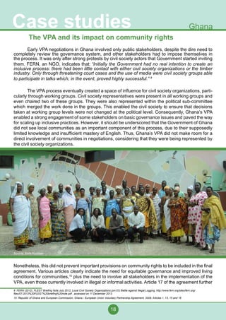 18
Case studies Ghana
The VPA and its impact on community rights
	 Early VPA negotiations in Ghana involved only public stakeholders, despite the dire need to
completely review the governance system, and other stakeholders had to impose themselves in
the process. It was only after strong protests by civil society actors that Government started inviting
them. FERN, an NGO, indicates that: “Initially the Government had no real intention to create an
inclusive process: there had been little contact with either civil society organizations or the timber
industry. Only through threatening court cases and the use of media were civil society groups able
to participate in talks which, in the event, proved highly successful.” 9
	 The VPA process eventually created a space of influence for civil society organizations, parti-
cularly through working groups. Civil society representatives were present in all working groups and
even chaired two of these groups. They were also represented within the political sub-committee
which merged the work done in the groups. This enabled the civil society to ensure that decisions
taken at working group levels were not changed at the political level. Consequently, Ghana’s VPA
enabled a strong engagement of some stakeholders on basic governance issues and paved the way
for scaling up inclusive practices. However, it should be underscored that the Government of Ghana
did not see local communities as an important component of this process, due to their supposedly
limited knowledge and insufficient mastery of English. Thus, Ghana’s VPA did not make room for a
direct involvement of communities in negotiations, considering that they were being represented by
the civil society organizations.
Nonetheless, this did not prevent important provisions on community rights to be included in the final
agreement. Various articles clearly indicate the need for equitable governance and improved living
conditions for communities,10
plus the need to involve all stakeholders in the implementation of the
VPA, even those currently involved in illegal or informal activities. Article 17 of the agreement further
9 FERN (2012), FLEGT Briefing Note July 2012, Local Civil Society Organizations join EU Battle against Illegal Logging, http://www.fern.org/sites/fern.org/
files/07-2012%20FLEGT%20briefing%20note.pdf , accessed on 11 December 2013.
10 Republic of Ghana and European Commission, Ghana - European Union Voluntary Partnership Agreement, 2009, Articles 1, 13, 15 and 16
Source: Elvis Kuudaar
 