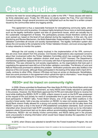 19
Case studies Ghana
mentions the need for social safeguard clauses as a pillar to the VPA.11
These clauses still need to
be firmly elaborated upon. Finally, the VPA does not clearly explain the Free, Prior and Informed
Consent principle, though several provisions are highlighted such as the need for a written consent
issued by the communities before any logging activity.
	 This agreement is thus a reasonable framework for strengthening community rights, which
must now move from print to practice. It is always highly tempting to focus more on technical aspects
such as the legality verification system and less on governance issues, which are actually key to
the sustainable management of forests. The participatory process should therefore continue and
even spread out, based on the level of trust attained during the negotiations. In this vein, the Joint
Monitoring and Review Mechanism, the Multi-Stakeholder Implementation Committee or the Timber
Validation Committee all include civil society representatives. The legality verification system also
allows the civil society to file complaints to the Timber Validation Division, and even encourage them
to setup networks to monitor the system.
	 Although the civil society is clearly involved in the implementation of the VPA, communi-
ties are once more absent from this process. Civil Society Organizations also expressed concerns
about their involvement within the Timber Validation Committee which has oversight on the timber
validation division (the timber validation division shall issue FLEGT licenses) The Department’s
membership guidelines replaced the term civil society with that of representative of trade unions and
chiefdoms. This was criticized by civil society organizations, as the organizations that took part in
negotiating the agreement were left out of the timber validation committee. The Ministry of Land and
Natural Resources promised to address this problem. Verification protocols were also drafted in the
absence of the civil society, although these participated in the testing of the latest draft in April 2014..
Lastly, contrary to other VPAs, Ghana’s VPA does not have an annex on disclosures. Nonetheless,
there are some provisions in the agreement which uphold the right to information,12
even though the
civil society keeps requesting for a transparency monitoring matrix.
REDD+ and its impact on community rights
	 In 2008, Ghana submitted its Readiness Plan Idea Note (R-PIN) to the World Bank which had
been drafted without civil society involvement, as many NGOs were initially reluctant to participate
in the process. However, the World Bank approved the R-PIN and instructed Ghana to reverse the
trend while drafting the REDD+ R-PP. In 2009, a Bank mission to work on the R-PP was postponed
at the request of the civil society for need of considerable time to get set and involve community-
level participants in REDD+ talks. Forest Watch Ghana, one of the major NGO coalitions in the
country’s forest sector, held a two-day convention on REDD+ to raise civil society awareness. The
World Bank mission finally allowed for a strong civil society involvement but did not allay fears that
REDD+ could mark a drop in the level of VPA-established consultation standards. Such concerns
intensified when Government held R-PP consultation workshops that turned out to be information
sessions where Government laid out its plans without accommodating feedback from participants.
Furthermore, REDD+ did not directly involve communities, and NGOs taking part in the process
were unsuccessful in sharing information which would have helped develop the capacities of com-
munity organizations.
	 In 2010, when Ghana was selected to benefit from the Forest Investment Program, the civil
11 Idem.
12 Global Witness and RECA, Ghana VPA Transparency Gap Assessment, October 2012, available at: http://www.transparenceforestiere.info/cms/file/299 , accessed
on 11 December 2013.
 