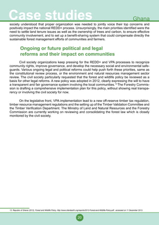 20
Case studies Ghana
society understood that proper organization was needed to jointly voice their top concerns and
positively impact the national REDD+ process. Unsurprisingly, the main priorities identified were the
need to settle land tenure issues as well as the ownership of trees and carbon, to ensure effective
community involvement, and to set up a benefit-sharing system that could compensate directly the
sustainable forest management efforts of communities and farmers.
Ongoing or future political and legal
reforms and their impact on communities
	 Civil society organizations keep pressing for the REDD+ and VPA processes to recognize
community rights, improve governance, and develop the necessary social and environmental safe-
guards. Various ongoing legal and political reforms could help push forth these priorities, same as
the constitutional review process, or the environment and natural resources management sector
review. The civil society particularly requested that the forest and wildlife policy be reviewed as a
basis for other legal reforms. A new policy was adopted in 2012, clearly expressing the will to have
a transparent and fair governance system involving the local communities.13
The Forestry Commis-
sion is drafting a comprehensive implementation plan for this policy, without showing real transpa-
rency or involving the civil society for now.
	 On the legislative front, VPA implementation lead to a new off-reserve timber tax regulation,
timber resource management regulations and the setting up of the Timber Validation Committee and
the Timber Verification Department. The Ministry of Land and Natural Resources and the Forestry
Commission are currently working on reviewing and consolidating the forest law which is closely
monitored by the civil society.
13 Republic of Ghana (2012), Forest and Wildlife Policy, http://www.clientearth.org/reports/2012-Forest-and-Wildlife-Policy.pdf , accessed on 11 December 2013.
 