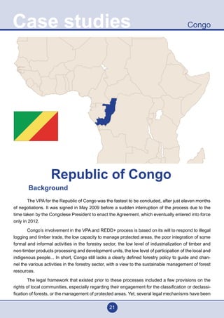 21
CongoCase studies
Background
	 The VPA for the Republic of Congo was the fastest to be concluded, after just eleven months
of negotiations. It was signed in May 2009 before a sudden interruption of the process due to the
time taken by the Congolese President to enact the Agreement, which eventually entered into force
only in 2012.
	 Congo’s involvement in the VPA and REDD+ process is based on its will to respond to illegal
logging and timber trade, the low capacity to manage protected areas, the poor integration of some
formal and informal activities in the forestry sector, the low level of industrialization of timber and
non-timber products processing and development units, the low level of participation of the local and
indigenous people... In short, Congo still lacks a clearly defined forestry policy to guide and chan-
nel the various activities in the forestry sector, with a view to the sustainable management of forest
resources.
	 The legal framework that existed prior to these processes included a few provisions on the
rights of local communities, especially regarding their engagement for the classification or declassi-
fication of forests, or the management of protected areas. Yet, several legal mechanisms have been
Republic of Congo
 