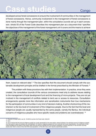 22
CongoCase studies
developed across forest concessions to ensure the involvement of communities in the management
of forest concessions. Hence, community involvement in the management of forest concessions is
done mainly through the management plan, within the consultative councils set up in each conces-
sion. Article 55 of the Forest Code describes the management plan as a document that “specifies
the objectives of the management of the forest management unit it covers and the means to achieve
them, based on relevant data”.14
The law specifies that this document should comply with the sus-
tainable development principle and be drafted in the format prescribed by the Minister of Forests.15
	 The problem with these provisions lies with their implementation. In practice, since they were
created, the consultative councils of the various concessions meet only to address issues relating
to the management of local development fund and the financing of micro-projects. They are not yet
involved in the management of conflicts related to land use or access to resources. Consultation
arrangements operate more like information and sensitization instruments than true mechanisms
for the participation of communities in any kind of decision-making. Another shortcoming of this me-
chanism is the low level of involvement of the indigenous people. Due to the fact that the local and
indigenous people are usually represented by the same people, namely the Bantus, the individual
concerns of indigenous peoples who have specific needs and problems are overshadowed. 16
14 Republic of Congo (2000), Law No. 16-2000 to lay down the Forest code, Article 55
15 Idem.
16 Due to the fact that the local and indigenous people are usually represented by the same people, namely the Bantus, the individual concerns of indigenous peoples
who have specific needs and problems are overshadowed. For instance, indigenous peoples are more concerned with social marginalization, the preservation of their
cultural heritage and the respect of their dignity rather than the sharing of benefits from the excessive exploitation of natural resources, on the one hand, and their
poverty level, which is twice or thrice that of the local populations, on the other hand, which requires proportionate solutions.
 