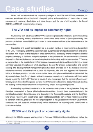 23
CongoCase studies
	 When civil society entered the preparatory stages of the VPA and REDD+ processes, its
concerns were threefold: mechanisms for the participation and consultation of communities in forest
management, customary land rights and forest tenure, and the role of civil society in the formal
REDD+ and FLEGT implementation organs.
The VPA and its impact on community rights
	 Civil society took advantage of the VPA negotiation process to establish a platform enabling
it to contribute directly thereto, whereas local communities were unable to participate directly. The
platform carried out several field trips in order to better understand and voice the concerns of the
communities.
	 In practice, civil society participation led to a certain number of improvements in the content
of the VPA. The legality grid of the agreement sets out principles for impact assessment and reme-
dial action with regard to the lifestyle of forest communities, especially where companies destroy
property belonging to local and indigenous people. It also provides for the establishment of monito-
ring and conflict resolution mechanisms involving the civil society and the communities.17
The role
of communities in the establishment of concession management plans and the monitoring of forest
activities was also strengthened, which could pave the way for greater compensation and benefit
sharing. The development of management plans had been provided for in the Forest Code even
before the entry into force of the VPA, but was not respected. The VPA thus triggered the implemen-
tation of this legal provision. In order to ensure that these principles are effectively implemented, the
Agreement states that Congo should review its laws and regulations to mainstream all these social
issues before the first FLEGT license is issued. It also recognizes that the concept of community
forestry is not defined in Congolese law and must therefore be taken into account through existing
the existing community development and community forests management projects.
	 Civil society organizations come in at the implementation phase of the agreement. They are
therefore represented in formal VPA implementing entities, through three representatives in the
Joint Implementation Committee and one delegate in the Technical Secretariat and the Joint Wor-
king Group. However, civil society once again had to request to be part of these institutions in order
to be taken on board, proof that the idea of participation is not yet established within Government.
Moreover, the VPA does not provide for any formal mechanism for involving forest communities in
its implementation.
REDD+ and its impact on community rights
Although the REDD+ process was launched in February 2008 in the Republic of Congo, before the
17 Republic of Congo and European Commission (2009), Voluntary Partnership Agreement between the Republic of Congo and the European Union, Annex II, Matrix
1, 2, Principle 3, Criterion 3.2.
 