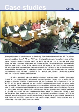24
CongoCase studies
development of the R-PP, recognition of community rights and involvement in the REDD+ process
was more said than done. R-PIN and R-PP were developed by renowned consultancy firms, far from
communities and without consulting them. The R-PIN and the first draft of the R-PP were vetted
during so-called “validation” workshops which were actually information sessions as the Parties
only discovered the document on the spot and could not amend it. For instance, the communities
had wished for better representation in REDD+ implementation organs as well as the clarification of
benefit-sharing and safeguard arrangements, in vain. After a series of advocacy efforts, a second
draft of the R-PP was validated in September 2011 with the participation of civil society organiza-
tions and indigenous people representatives.
	 The R-PP henceforth mentions local communities and indigenous peoples’ participation
through REDD+ implementation organs in the Republic of Congo, namely in REDD+ national and
regional committees. Regarding consultations, the R-PP reasserts that consultations under the
REDD+ process will be conducted first among platforms including Government, the private sector
and civil society. They shall be followed-up and complemented by large scale consultations that will
bring together representatives of all stakeholders at the national, regional and local levels. Commu-
nity participation is not yet effective, although there are some positive signs such as the translation
of the R-PP into Lingala and Kikongo to ease the forest people’s understanding thereof. In addi-
tion, the World Bank supported the civil society in producing communication tools on REDD+ and
engaging with the communities on this process. Lastly, an extensive program is being considered to
raise awareness on REDD+ challenges in these communities and identify their concerns in order to
mainstream them in the implementation process.
Source: T. Nkuintchua
 
