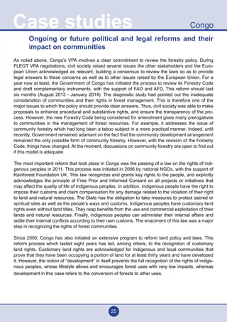 25
CongoCase studies
Ongoing or future political and legal reforms and their
impact on communities
	
As noted above, Congo’s VPA involves a clear commitment to review the forestry policy. During
FLEGT VPA negotiations, civil society raised several issues the other stakeholders and the Euro-
pean Union acknowledged as relevant, building a consensus to review the laws so as to provide
legal answers to these concerns as well as to other issues raised by the European Union. For a
year now at least, the Government of Congo has initiated the process to review its Forestry Code
and draft complementary instruments, with the support of FAO and AFD. This reform should last
six months (August 2013 - January 2014). The diagnostic study had pointed out the inadequate
consideration of communities and their rights in forest management. This is therefore one of the
major issues to which the policy should provide clear answers. Thus, civil society was able to make
proposals to enhance procedural and substantive rights, and ensure the transparency of the pro-
cess. However, the new Forestry Code being considered for amendment gives many prerogatives
to communities in the management of forest resources. For example, it addresses the issue of
community forestry which had long been a taboo subject in a more practical manner. Indeed, until
recently, Government remained adamant on the fact that the community development arrangement
remained the only possible form of community forestry. However, with the revision of the Forestry
Code, things have changed. At the moment, discussions on community forestry are open to find out
if this model is adequate.
The most important reform that took place in Congo was the passing of a law on the rights of indi-
genous peoples in 2011. This process was initiated in 2006 by national NGOs, with the support of
Rainforest Foundation UK. This law recognizes and grants key rights to the people, and explicitly
acknowledges the principle of Free Prior and Informed Consent on all projects or initiatives that
may affect the quality of life of indigenous peoples. In addition, indigenous people have the right to
impose their customs and claim compensation for any damage related to the violation of their right
to land and natural resources. The State has the obligation to take measures to protect sacred or
spiritual sites as well as the people’s ways and customs. Indigenous peoples have customary land
rights even without land titles. They reap benefits from the use and commercial exploitation of their
lands and natural resources. Finally, indigenous peoples can administer their internal affairs and
settle their internal conflicts according to their own customs. The enactment of this law was a major
step in recognizing the rights of forest communities.
Since 2000, Congo has also initiated an extensive program to reform land policy and laws. This
reform process which lasted eight years has led, among others, to the recognition of customary
land rights. Customary land rights are acknowledged for Indigenous and local communities that
prove that they have been occupying a portion of land for at least thirty years and have developed
it. However, the notion of “development” in itself prevents the full recognition of the rights of indige-
nous peoples, whose lifestyle allows and encourages forest uses with very low impacts, whereas
development in this case refers to the conversion of forests to other uses.
 