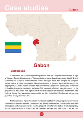 26
Case studies Gabon
Background
In September 2010, Gabon opened negotiations with the European Union in order to sign
a Voluntary Partnership Agreement. This negotiation process slowed down since May 2012, and
Gabonese and European technical teams haven’t met again since then. Despite the European
party’s attempt to renew negotiations, Government seems to demand some time to support the
ongoing VPA. As for the REDD+ process, the Government of Gabon views it simply as a component
of its wider climate change strategy and vision. This process is effectively taken into account in the
preparation of the Climate Plan, a policy which should oversee all climate-related mechanisms. The
National Climate Plan was initially announced for late 2011 during COP 17 in Durban, but was only
published in early November 2013.
The forest-related rights of rural communities are codified in various regulatory instruments
prepared and adopted by Gabon. These rights are equally mainstreamed in conventions and other
international guidelines ratified by the country. Chapter 6 of the Forestry Code is devoted completely
to customary user rights and lays down the conditions for exercising such rights in articles 252-
Gabon
 
