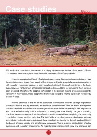 27
Case studies Gabon
261. As for the consultation mechanism, it is highly recommended in view of the award of forest
concessions, forest management and the social provisions of the Forestry Code.
However, applying the Forestry Code is not always easy. Government does not always have
the requisite means to carry out sustainable management tasks, especially as various provisions
with regulatory references have never been completed. Although it is clearly mentioned in the Code,
customary user rights remain a theoretical concept as the conditions for formalizing them have not
been broached. Therefore, the people’s participation in the decision-making process is in jeopardy.
Ironically, in many cases, these people find themselves obliged to refer to a provision repealed by
the law in force.
Without prejudice to the will of the authorities to overcome all forms of illegal exploitation
of Gabon’s forests and, by extension, the exclusion of communities from the forest management
process,itwouldbeappropriatetoacknowledgethattheperiodbeforetheopeningofVPAnegotiations
was characterized more by political statements on forest governance than by changes in prevailing
practices. It was common practice to have forestry permits issued without completing the community
consultation phases provided for by law. The fact that local people’s customary land rights were not
secured also fostered massive eviction of these peoples from their lands through land grabbing to
the benefit of major forestry and agro-forestry companies. This is a glaring contradiction of policy
guidelines and regulatory instruments. As regards forest management, very few operators can
Source: Brainforest
 
