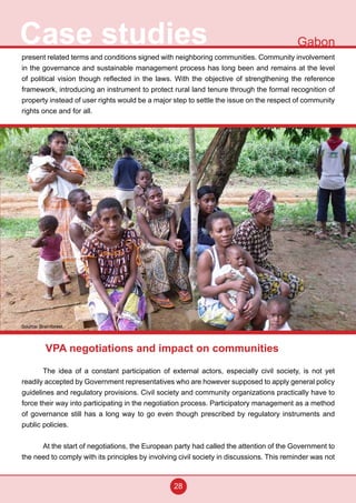28
Case studies Gabon
present related terms and conditions signed with neighboring communities. Community involvement
in the governance and sustainable management process has long been and remains at the level
of political vision though reflected in the laws. With the objective of strengthening the reference
framework, introducing an instrument to protect rural land tenure through the formal recognition of
property instead of user rights would be a major step to settle the issue on the respect of community
rights once and for all.
VPA negotiations and impact on communities
The idea of a constant participation of external actors, especially civil society, is not yet
readily accepted by Government representatives who are however supposed to apply general policy
guidelines and regulatory provisions. Civil society and community organizations practically have to
force their way into participating in the negotiation process. Participatory management as a method
of governance still has a long way to go even though prescribed by regulatory instruments and
public policies.
At the start of negotiations, the European party had called the attention of the Government to
the need to comply with its principles by involving civil society in discussions. This reminder was not
Source: Brainforest
 