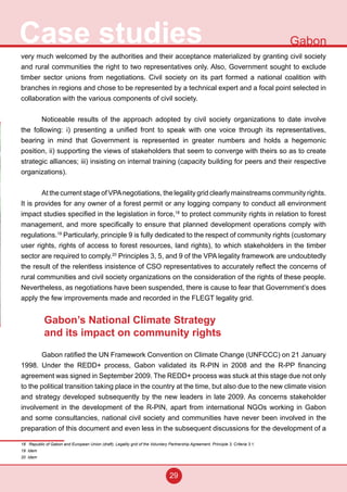 29
Case studies Gabon
very much welcomed by the authorities and their acceptance materialized by granting civil society
and rural communities the right to two representatives only. Also, Government sought to exclude
timber sector unions from negotiations. Civil society on its part formed a national coalition with
branches in regions and chose to be represented by a technical expert and a focal point selected in
collaboration with the various components of civil society.
Noticeable results of the approach adopted by civil society organizations to date involve
the following: i) presenting a unified front to speak with one voice through its representatives,
bearing in mind that Government is represented in greater numbers and holds a hegemonic
position, ii) supporting the views of stakeholders that seem to converge with theirs so as to create
strategic alliances; iii) insisting on internal training (capacity building for peers and their respective
organizations).
At the current stage of VPAnegotiations, the legality grid clearly mainstreams community rights.
It is provides for any owner of a forest permit or any logging company to conduct all environment
impact studies specified in the legislation in force,18
to protect community rights in relation to forest
management, and more specifically to ensure that planned development operations comply with
regulations.19
Particularly, principle 9 is fully dedicated to the respect of community rights (customary
user rights, rights of access to forest resources, land rights), to which stakeholders in the timber
sector are required to comply.20
Principles 3, 5, and 9 of the VPA legality framework are undoubtedly
the result of the relentless insistence of CSO representatives to accurately reflect the concerns of
rural communities and civil society organizations on the consideration of the rights of these people.
Nevertheless, as negotiations have been suspended, there is cause to fear that Government’s does
apply the few improvements made and recorded in the FLEGT legality grid.
Gabon’s National Climate Strategy
and its impact on community rights
Gabon ratified the UN Framework Convention on Climate Change (UNFCCC) on 21 January
1998. Under the REDD+ process, Gabon validated its R-PIN in 2008 and the R-PP financing
agreement was signed in September 2009. The REDD+ process was stuck at this stage due not only
to the political transition taking place in the country at the time, but also due to the new climate vision
and strategy developed subsequently by the new leaders in late 2009. As concerns stakeholder
involvement in the development of the R-PIN, apart from international NGOs working in Gabon
and some consultancies, national civil society and communities have never been involved in the
preparation of this document and even less in the subsequent discussions for the development of a
18 Republic of Gabon and European Union (draft), Legality grid of the Voluntary Partnership Agreement, Principle 3, Criteria 3.1.
19 Idem
20 Idem
 