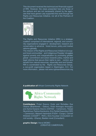 This document received the technical and financial support
of RRI. However, the views presented here are those of
the authors and are not necessarily shared by the agen-
cies that have genero usly supported this work through the
Rights and Resources Initiative, nor all of the Partners of
the Coalition.
The Rights and Resources Initiative (RRI) is a strategic
coalition comprised of international, regional, and commu-
nity organizations engaged in development, research and
conservation to advance forest tenure, policy and market
reforms globally.
The mission of the Rights and Resources Initiative is to sup-
port local communities’ and Indigenous Peoples’ struggles
against poverty and marginalization by promoting greater
global commitment and action towards policy, market and
legal reforms that secure their rights to own, control, and
benefit from natural resources, especially land and forests.
RRI is coordinated by the Rights and Resources Group,
a non-profit organization based in Washington, D.C. For
more information, please visit www.rightsandresources.org
A publication of African Community Rights Network
Contributors: Protet Essono Ondo and Richelieu Zue
Obame (Brainforest – Gabon), Victor Amougou Amougou
and Sylvie Essiane Owono (CEFAID – Cameroon), Téodyl
Nkuintchua, Patrice Kamkuimo, Eric Parfait Essomba (CED
– Cameroon), Maixent Hanimbat (FGDH –Congo), Carmel
Kifukieto (CAGDFT - RDC), Elvis Kuudaar (Consultant on
civil society –Ghana), Bastien revel (Consultant)
graphic Design: Hervé MOMO
			(CREATIVE CAMEROUN)
 