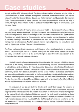31
Case studies Gabon
process and the VPA being negotiated. The launch of negotiations is however an expression of
Government’s will to reform the forest management framework, as expressed since 2010, with the
establishment of the National Climate Council and the Environment and Sustainable Development
Code. That notwithstanding, it should be noted that no particular emphasis is laid on the issue of
community rights. These reforms make no particular mention of the rights of communities, apart
from user rights.
At the legislative level, the only reform going on is the bill on Sustainable Development being
discussed at the National Assembly. In substance however, one notes that the bill aims to establish
ecological compensation mechanisms and paves the way for the formalization of a right to pollute.
Therefore, any activity harmful to the environment and surrounding communities could be justified
or validated following a commitment to compensate. As such, this law is very vague. Participatory
management is not explained. Nowhere does it mention regional planning nor consultation tools
such as the principle of Free, Prior and Informed Consent.
The future multisectoral reforms process could however offer a good opportunity to address the
issue of community rights. Hence, for reforms dealing with the timber sector, ongoing discussions
are a step towards the inclusion of the community right to benefit from the development of the
forests they share with the concession-holders.
	
Similarly, regarding forest management and benefit sharing, it is important to highlight ongoing
processes in the forestry administration with a view to finding solutions for the implementation
of related terms and conditions. On these two points, discussions with officials of the Forestry
Development Department entertain the hope of a better future to the issue of community rights.
Community forests have been advocated for several years. Finally, if civil society amendments
are taken into consideration, the adoption of the framework law on Sustainable Development may
enable a better recognition of community rights to land and resources (different types of credits).
The development of the land use Plan could be an opportunity to formalize the Rural Forest Estate,
which is usually reserved primarily for community activities.
In conclusion, it can be said that that it is the civil society that brought the concerns of
communities to the VPA negotiation table and, despite the deadlock in the process, significant
progress can be noted as concerns the possible involvement of communities in forest management
at the national level. Administrative officials now accept that civil society organizations should
take part in discussions on sustainable forest management. Concrete processes such as the draft
implementation decree referred at Article 251, the draft template of terms and conditions, and the
first allocations of community forests, are underway to ensure that the rights of communities are
taken into account.
 