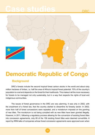 32
Case studies DRC
Background
DRC’s forests include the second tropical forest carbon stocks in the world and about sixty
million hectares of timber, i.e. half the area of Africa’s tropical forest potential. 70% of the country’s
population is rural and depends on the forest for their livelihoods. This makes it all the more necessary
for forests to be managed not only sustainably, but in a way that respects the rights of local and
indigenous communities.
The issues of forest governance in the DRC are very alarming. It was only in 2002, with
the enactment of a forest law, that the country started to streamline its forestry sector. In 2002,
more than half of forest concessions were repealed, and a moratorium imposed on the granting
of new titles. The moratorium is not being complied with as new titles have been granted illegally.
However, in 2011, following a regulatory process allowing for the conversion of existing forest titles
into concession agreements, only 80 of the 156 existing forest titles were deemed convertible. A
report by RRN talks of companies whose forest concession agreements were approved even when
Democratic Republic of Congo
 