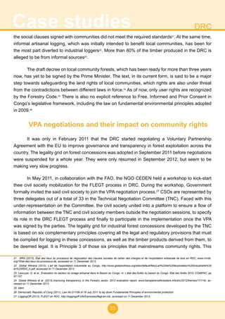 33
Case studies DRC
the social clauses signed with communities did not meet the required standards21
. At the same time,
informal artisanal logging, which was initially intended to benefit local communities, has been for
the most part diverted to industrial loggers22
. More than 80% of the timber produced in the DRC is
alleged to be from informal sources23
.
The draft decree on local community forests, which has been ready for more than three years
now, has yet to be signed by the Prime Minister. The text, in its current form, is said to be a major
step towards safeguarding the land rights of local communities, which rights are also under threat
from the contradictions between different laws in force.24
As of now, only user rights are recognized
by the Forestry Code.25
There is also no explicit reference to Free, Informed and Prior Consent in
Congo’s legislative framework, including the law on fundamental environmental principles adopted
in 2009.26
VPA negotiations and their impact on community rights
It was only in February 2011 that the DRC started negotiating a Voluntary Partnership
Agreement with the EU to improve governance and transparency in forest exploitation across the
country. The legality grid on forest concessions was adopted in September 2011 before negotiations
were suspended for a whole year. They were only resumed in September 2012, but seem to be
making very slow progress.
In May 2011, in collaboration with the FAO, the NGO CEDEN held a workshop to kick-start
thee civil society mobilization for the FLEGT process in DRC. During the workshop, Government
formally invited the said civil society to join the VPA negotiation process.27
CSOs are represented by
three delegates out of a total of 33 in the Technical Negotiation Committee (TNC). Faced with this
under-representation on the Committee, the civil society united into a platform to ensure a flow of
information between the TNC and civil society members outside the negotiation sessions, to specify
its role in the DRC FLEGT process and finally to participate in the implementation once the VPA
was signed by the parties. The legality grid for industrial forest concessions developed by the TNC
is based on six complementary principles covering all the legal and regulatory provisions that must
be complied for logging in these concessions, as well as the timber products derived from them, to
be deemed legal. It is Principle 3 of those six principles that mainstreams community rights. This
21 RRN (2013), État des lieux du processus de négociation des clauses sociales de cahier des charges et de l’exploitation artisanale de bois en RDC, www.rrnrdc.
org/?Etat-des-lieux-du-processus-de, accessed on 11 December 2013.
22 Global Witness (2012), L’art de l’exploitation industrielle au Congo, http://www.globalwitness.org/sites/default/files/Lart%20de%20lexploitation%20industrielle%20
en%20RDC_lr.pdf, accessed on 11 December 2013.
23 Lescuyer, G. et al., Évaluation du secteur du sciage artisanal dans le Bassin du Congo. In: L’état des forêts du bassin du Congo. Etat des forêts 2010. COMIFAC. pp
97-107
24 Global Witness et al. (2013),Improving transparency in the Forestry sector, 2012 evaluation report, www.transparenceforestiere.info/drc/2012/themes/17/116/, ac-
cessed on 11 December 2013.
25 Idem
26 Democratic Republic of Cong (2011), Law No.011/09 of 19 July 2011 to lay down Fundamental Principles of environmental protection.
27 LoggingOff (2013), FLEGT en RDC, http://loggingoff.info/fr/process/flegt-en-rdc, accessed on 11 December 2013.
 