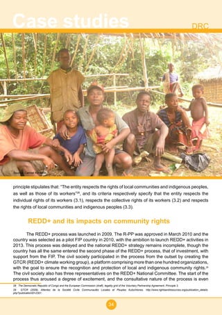 34
Case studies DRC
principle stipulates that: “The entity respects the rights of local communities and indigenous peoples,
as well as those of its workers”28
, and its criteria respectively specify that the entity respects the
individual rights of its workers (3.1), respects the collective rights of its workers (3.2) and respects
the rights of local communities and indigenous peoples (3.3).
REDD+ and its impacts on community rights
The REDD+ process was launched in 2009. The R-PP was approved in March 2010 and the
country was selected as a pilot FIP country in 2010, with the ambition to launch REDD+ activities in
2013. This process was delayed and the national REDD+ strategy remains incomplete, though the
country has all the same entered the second phase of the REDD+ process, that of investment, with
support from the FIP. The civil society participated in the process from the outset by creating the
GTCR (REDD+ climate working group), a platform comprising more than one hundred organizations,
with the goal to ensure the recognition and protection of local and indigenous community rights.29
The civil society also has three representatives on the REDD+ National Committee. The start of the
process thus aroused a degree of excitement, and the consultative nature of the process is even
28 The Democratic Republic of Congo and the European Commission (draft), legality grid of the Voluntary Partnership Agreement, Principle 3.
29 GTCR (2009), Attentes de la Société Civile Communautés Locales et Peuples Autochtones, http://www.rightsandresources.org/publication_details.
php?publicationID=2301.
Source: Carmel Kifukieto
 