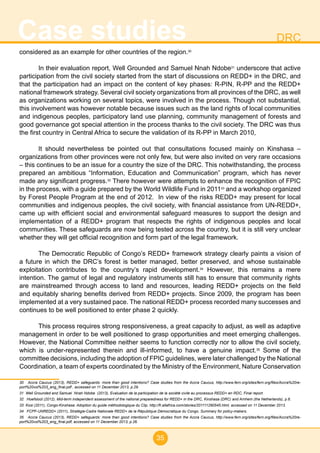 35
Case studies DRC
considered as an example for other countries of the region.30
In their evaluation report, Well Grounded and Samuel Nnah Ndobe31
underscore that active
participation from the civil society started from the start of discussions on REDD+ in the DRC, and
that the participation had an impact on the content of key phases: R-PIN, R-PP and the REDD+
national framework strategy. Several civil society organizations from all provinces of the DRC, as well
as organizations working on several topics, were involved in the process. Though not substantial,
this involvement was however notable because issues such as the land rights of local communities
and indigenous peoples, participatory land use planning, community management of forests and
good governance got special attention in the process thanks to the civil society. The DRC was thus
the first country in Central Africa to secure the validation of its R-PP in March 2010,
It should nevertheless be pointed out that consultations focused mainly on Kinshasa –
organizations from other provinces were not only few, but were also invited on very rare occasions
– this continues to be an issue for a country the size of the DRC. This notwithstanding, the process
prepared an ambitious “Information, Education and Communication” program, which has never
made any significant progress.32
There however were attempts to enhance the recognition of FPIC
in the process, with a guide prepared by the World Wildlife Fund in 201133
and a workshop organized
by Forest People Program at the end of 2012. In view of the risks REDD+ may present for local
communities and indigenous peoples, the civil society, with financial assistance from UN-REDD+,
came up with efficient social and environmental safeguard measures to support the design and
implementation of a REDD+ program that respects the rights of indigenous peoples and local
communities. These safeguards are now being tested across the country, but it is still very unclear
whether they will get official recognition and form part of the legal framework.
The Democratic Republic of Congo’s REDD+ framework strategy clearly paints a vision of
a future in which the DRC’s forest is better managed, better preserved, and whose sustainable
exploitation contributes to the country’s rapid development.34
However, this remains a mere
intention. The gamut of legal and regulatory instruments still has to ensure that community rights
are mainstreamed through access to land and resources, leading REDD+ projects on the field
and equitably sharing benefits derived from REDD+ projects. Since 2009, the program has been
implemented at a very sustained pace. The national REDD+ process recorded many successes and
continues to be well positioned to enter phase 2 quickly.
This process requires strong responsiveness, a great capacity to adjust, as well as adaptive
management in order to be well positioned to grasp opportunities and meet emerging challenges.
However, the National Committee neither seems to function correctly nor to allow the civil society,
which is under-represented therein and ill-informed, to have a genuine impact.35
Some of the
committee decisions, including the adoption of FPIC guidelines, were later challenged by the National
Coordination, a team of experts coordinated by the Ministry of the Environment, Nature Conservation
30 Accra Caucus (2013), REDD+ safeguards: more than good intentions? Case studies from the Accra Caucus, http://www.fern.org/sites/fern.org/files/Accra%20re-
port%20vol%203_eng_final.pdf , accessed on 11 December 2013, p.29.
31 Well Grounded and Samuel Nnah Ndobe (2013), Evaluation de la participation de la société civile au processus REDD+ en RDC, Final report.
32 Hoefsloot (2012), Mid-term independent assessment of the national preparedness for REDD+ in the DRC, Kinshasa (DRC) and Arnhem (the Netherlands), p.6.
33 Kosi (2011), Congo-Kinshasa: Adoption du guide méthodologique du Clip, http://fr.allafrica.com/stories/201111290545.html, accessed on 11 December 2013.
34 FCPF-UNREDD+ (2011), Stratégie-Cadre Nationale REDD+ de la République Démocratique du Congo. Summary for policy-makers.
35 Accra Caucus (2013), REDD+ safeguards: more than good intentions? Case studies from the Accra Caucus, http://www.fern.org/sites/fern.org/files/Accra%20re-
port%20vol%203_eng_final.pdf, accessed on 11 December 2013, p.26.
 