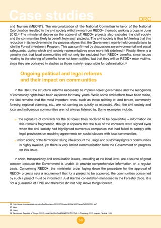 36
Case studies DRC
and Tourism (MECNT). The marginalization of the National Committee in favor of the National
Coordination resulted in the civil society withdrawing from REDD+ thematic working groups in June
2012.36
The ministerial decree on the approval of REDD+ projects also excludes the civil society
and the communities likely to benefit from such projects. The civil society is thus left feeling that this
reduction in its involvement in the process shows that the Government mainly held consultations to
join the Forest Investment Program. This was confirmed by discussions on environmental and social
safeguards, during which civil society representatives once more felt sidelined.37
Finally, there is a
genuine risk that local communities will not only be excluded from REDD+ benefits, since issues
relating to the sharing of benefits have not been settled, but that they will be REDD+ main victims,
since they are portrayed in studies as those mainly responsible for deforestation.38
Ongoing political and legal reforms
and their impact on communities
In the DRC, the structural reforms necessary to improve forest governance and the recognition
of community rights have been expected for many years. While some timid efforts have been made,
the fact remains that the most important ones, such as those relating to land tenure, community
forestry, regional planning, etc., are not coming as quickly as expected. Also, the civil society and
local and indigenous communities are not always listened to. Some examples include:
the signature of contracts for the 80 forest titles declared to be convertible – information on
this remains fragmented, though it appears that the bulk of the contracts were signed even
when the civil society had highlighted numerous companies that had failed to comply with
legal provisions on reaching agreements on social clauses with local communities;
micro zoning of the territory to taking into account the usage and customary rights of communities
is highly awaited, yet there is very limited communication from the Government on progress
on this issue.
In short, transparency and consultation issues, including at the local level, are a source of great
concern because the Government is unable to provide comprehensive information on a regular
basis. Concerning REDD+, the ministerial order laying down the procedure for the approval of
REDD+ projects sets a requirement that for a project to be approved, the communities concerned
by such a project must be informed.39
Just like the consultation mentioned in the Forestry Code, it is
not a guarantee of FPIC and therefore did not help move things forward.
36 http://www.forestpeoples.org/sites/fpp/files/news/2012/07/Groupe%20de%20Travail%20REDD+.pdf
37 Idem.
38 Idem.
39 Democratic Republic of Congo (2012), order No.004/CAB/MIN/ECN-T/012 of 15 February 2012, chapter 2 article 11(8).
 