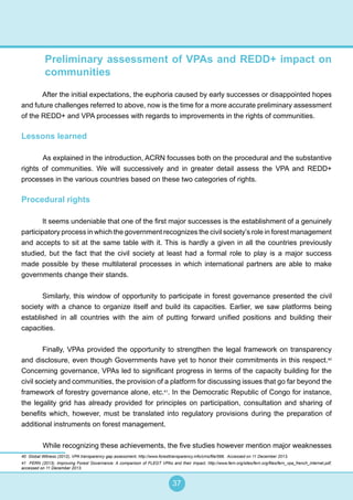 37
Preliminary assessment of VPAs and REDD+ impact on
communities
After the initial expectations, the euphoria caused by early successes or disappointed hopes
and future challenges referred to above, now is the time for a more accurate preliminary assessment
of the REDD+ and VPA processes with regards to improvements in the rights of communities.
Lessons learned
	 As explained in the introduction, ACRN focusses both on the procedural and the substantive
rights of communities. We will successively and in greater detail assess the VPA and REDD+
processes in the various countries based on these two categories of rights.
Procedural rights
It seems undeniable that one of the first major successes is the establishment of a genuinely
participatory process in which the government recognizes the civil society’s role in forest management
and accepts to sit at the same table with it. This is hardly a given in all the countries previously
studied, but the fact that the civil society at least had a formal role to play is a major success
made possible by these multilateral processes in which international partners are able to make
governments change their stands.
Similarly, this window of opportunity to participate in forest governance presented the civil
society with a chance to organize itself and build its capacities. Earlier, we saw platforms being
established in all countries with the aim of putting forward unified positions and building their
capacities.
Finally, VPAs provided the opportunity to strengthen the legal framework on transparency
and disclosure, even though Governments have yet to honor their commitments in this respect.40
Concerning governance, VPAs led to significant progress in terms of the capacity building for the
civil society and communities, the provision of a platform for discussing issues that go far beyond the
framework of forestry governance alone, etc.41
. In the Democratic Republic of Congo for instance,
the legality grid has already provided for principles on participation, consultation and sharing of
benefits which, however, must be translated into regulatory provisions during the preparation of
additional instruments on forest management.
	 While recognizing these achievements, the five studies however mention major weaknesses
40 Global Witness (2012), VPA transparency gap assessment, http://www.foresttransparency.info/cms/file/566. Accessed on 11 December 2013.
41 FERN (2013), Improving Forest Governance: A comparison of FLEGT VPAs and their impact, http://www.fern.org/sites/fern.org/files/fern_vpa_french_internet.pdf,
accessed on 11 December 2013.
 