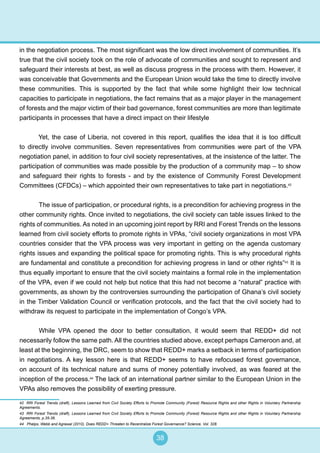 38
in the negotiation process. The most significant was the low direct involvement of communities. It’s
true that the civil society took on the role of advocate of communities and sought to represent and
safeguard their interests at best, as well as discuss progress in the process with them. However, it
was conceivable that Governments and the European Union would take the time to directly involve
these communities. This is supported by the fact that while some highlight their low technical
capacities to participate in negotiations, the fact remains that as a major player in the management
of forests and the major victim of their bad governance, forest communities are more than legitimate
participants in processes that have a direct impact on their lifestyle
Yet, the case of Liberia, not covered in this report, qualifies the idea that it is too difficult
to directly involve communities. Seven representatives from communities were part of the VPA
negotiation panel, in addition to four civil society representatives, at the insistence of the latter. The
participation of communities was made possible by the production of a community map – to show
and safeguard their rights to forests - and by the existence of Community Forest Development
Committees (CFDCs) – which appointed their own representatives to take part in negotiations.42
	 The issue of participation, or procedural rights, is a precondition for achieving progress in the
other community rights. Once invited to negotiations, the civil society can table issues linked to the
rights of communities. As noted in an upcoming joint report by RRI and Forest Trends on the lessons
learned from civil society efforts to promote rights in VPAs, “civil society organizations in most VPA
countries consider that the VPA process was very important in getting on the agenda customary
rights issues and expanding the political space for promoting rights. This is why procedural rights
are fundamental and constitute a precondition for achieving progress in land or other rights”43
It is
thus equally important to ensure that the civil society maintains a formal role in the implementation
of the VPA, even if we could not help but notice that this had not become a “natural” practice with
governments, as shown by the controversies surrounding the participation of Ghana’s civil society
in the Timber Validation Council or verification protocols, and the fact that the civil society had to
withdraw its request to participate in the implementation of Congo’s VPA.
	 While VPA opened the door to better consultation, it would seem that REDD+ did not
necessarily follow the same path. All the countries studied above, except perhaps Cameroon and, at
least at the beginning, the DRC, seem to show that REDD+ marks a setback in terms of participation
in negotiations. A key lesson here is that REDD+ seems to have refocused forest governance,
on account of its technical nature and sums of money potentially involved, as was feared at the
inception of the process.44
The lack of an international partner similar to the European Union in the
VPAs also removes the possibility of exerting pressure.
42 RRI Forest Trends (draft), Lessons Learned from Civil Society Efforts to Promote Community (Forest) Resource Rights and other Rights in Voluntary Partnership
Agreements.
43 RRI Forest Trends (draft), Lessons Learned from Civil Society Efforts to Promote Community (Forest) Resource Rights and other Rights in Voluntary Partnership
Agreements, p.35-36.
44 Phelps, Webb and Agrawal (2010), Does REDD+ Threaten to Recentralize Forest Governance? Science, Vol. 328.
 