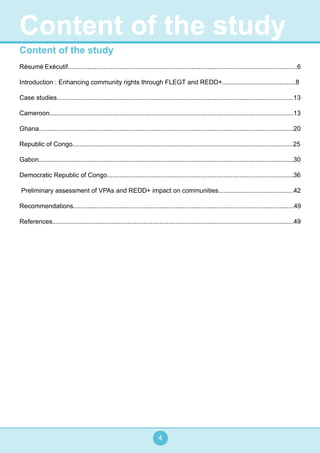 4
Content of the study
Résumé Exécutif................................................................................................................................6
Introduction : Enhancing community rights through FLEGT and REDD+.........................................8
Case studies....................................................................................................................................13
Cameroon........................................................................................................................................13
Ghana..............................................................................................................................................20
Republic of Congo...........................................................................................................................25
Gabon..............................................................................................................................................30
Democratic Republic of Congo........................................................................................................36
Preliminary assessment of VPAs and REDD+ impact on communities..........................................42
Recommendations...........................................................................................................................49
References.......................................................................................................................................49
Content of the study
 