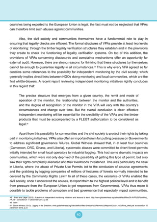 40
countries being exported to the European Union is legal, the fact must not be neglected that VPAs
can therefore limit such abuses against communities.
Also, the civil society and communities themselves have a fundamental role to play in
ensuring that legality checks are efficient. The formal structures of VPAs provide at least two levels
of monitoring: through the timber legality verification structures they establish and in the provisions
they create to check the functioning of legality verification systems. On top of this addition, the
provisions of VPAs concerning disclosures and complaints mechanisms offer an opportunity for
external audit. However, there are strong reasons for thinking that these structures by themselves
cannot be enough to guarantee legality in all circumstances.45
This is why every VPA agreed so far
contains some references to the possibility for independent monitoring by the civil society, which
generally implies direct links between NGOs doing monitoring and local communities, which are the
first whittle-blowers. A recent report reviewing independent monitoring initiatives rightly concludes
in this regard that:
The precise structure that emerges from a given country, the remit and mode of
operation of the monitor, the relationship between the monitor and the authorities,
and the degree of recognition of the monitor in the VPA will vary with the country’s
circumstances and change over time. But the overall conclusion is clear: effective
independent monitoring will be essential for the credibility of the VPAs and the timber
products that must be accompanied by a FLEGT authorization to be considered as
legal.46
	 Apart from this possibility for communities and the civil society to protect their rights by taking
part in monitoring initiatives, VPAs also offer an important forum for putting pressure on Governments
to address significant governance failures. Global Witness showed that, in at least four countries
(Cameroon, DRC, Ghana, and Liberia), systematic abuses were committed to divert forest permits
initially intended for small local operators to industrial logging. This had some dramatic impacts on
communities, which were not only deprived of the possibility of getting this type of permit, but also
saw their rights completely alienated and their livelihoods threatened. This was particularly the case
in Liberia, where the abuse of Private Use Permits led to the conclusion of abusive agreements
and the grabbing by logging companies of millions of hectares of forests normally intended to be
covered by the Community Rights Law.47
In all of these cases, the existence of VPAs enabled the
civil society, once it uncovered the abuses, to report them to the highest political level and to benefit
from pressure from the European Union to get responses from Governments. VPAs thus make it
possible to tackle problems of corruption and bad governance that especially impact communities,
45 Brack and Léger (2013), A review of independent monitoring initiatives and lessons to learn, http://www.globalwitness.org/sites/default/files/OI-AVP%20FinalWeb_
FR.pdf , consulted on 11 December 2013, p.39.
46 Idem
47 Global Witness (2013), Logging in the Shadows, www.globalwitness.org/sites/default/files/Shadow%20Permit%20Report%202013%20Final_Web.pdf, accessed on 11
December 2013, p.23.
 