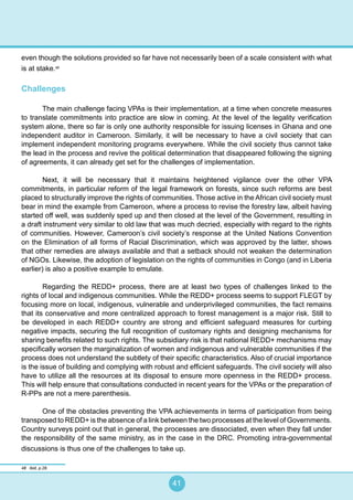 41
even though the solutions provided so far have not necessarily been of a scale consistent with what
is at stake.48
Challenges
The main challenge facing VPAs is their implementation, at a time when concrete measures
to translate commitments into practice are slow in coming. At the level of the legality verification
system alone, there so far is only one authority responsible for issuing licenses in Ghana and one
independent auditor in Cameroon. Similarly, it will be necessary to have a civil society that can
implement independent monitoring programs everywhere. While the civil society thus cannot take
the lead in the process and revive the political determination that disappeared following the signing
of agreements, it can already get set for the challenges of implementation.
Next, it will be necessary that it maintains heightened vigilance over the other VPA
commitments, in particular reform of the legal framework on forests, since such reforms are best
placed to structurally improve the rights of communities. Those active in the African civil society must
bear in mind the example from Cameroon, where a process to revise the forestry law, albeit having
started off well, was suddenly sped up and then closed at the level of the Government, resulting in
a draft instrument very similar to old law that was much decried, especially with regard to the rights
of communities. However, Cameroon’s civil society’s response at the United Nations Convention
on the Elimination of all forms of Racial Discrimination, which was approved by the latter, shows
that other remedies are always available and that a setback should not weaken the determination
of NGOs. Likewise, the adoption of legislation on the rights of communities in Congo (and in Liberia
earlier) is also a positive example to emulate.
Regarding the REDD+ process, there are at least two types of challenges linked to the
rights of local and indigenous communities. While the REDD+ process seems to support FLEGT by
focusing more on local, indigenous, vulnerable and underprivileged communities, the fact remains
that its conservative and more centralized approach to forest management is a major risk. Still to
be developed in each REDD+ country are strong and efficient safeguard measures for curbing
negative impacts, securing the full recognition of customary rights and designing mechanisms for
sharing benefits related to such rights. The subsidiary risk is that national REDD+ mechanisms may
specifically worsen the marginalization of women and indigenous and vulnerable communities if the
process does not understand the subtlety of their specific characteristics. Also of crucial importance
is the issue of building and complying with robust and efficient safeguards. The civil society will also
have to utilize all the resources at its disposal to ensure more openness in the REDD+ process.
This will help ensure that consultations conducted in recent years for the VPAs or the preparation of
R-PPs are not a mere parenthesis.
One of the obstacles preventing the VPA achievements in terms of participation from being
transposed to REDD+ is the absence of a link between the two processes at the level of Governments.
Country surveys point out that in general, the processes are dissociated, even when they fall under
the responsibility of the same ministry, as in the case in the DRC. Promoting intra-governmental
discussions is thus one of the challenges to take up.
48 Ibid, p.28.
 