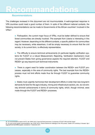 42
Recommendations
The challenges reviewed in this document are not insurmountable. A well-organized response in
VPA countries could meet a good number of them. In spite of the different national contexts, the
following recommendations can be made to Governments of the African countries49
involved in the
VPAs50
:
Participation, the current major focus of VPAs, must be better defined to ensure that
forest communities are directly involved. The example from Liberia is interesting in this
regard. However, depending on the different contexts, a specific platform for communities
may be necessary, while elsewhere, it will be simply necessary to ensure that the civil
society, in its current form, is effectively representative.
The difficulty to ensure technical achievements (in particular legality verification sys-
tems for FLEGT or a robust Measurement, Reporting, Verification mechanism) must
not prevent States from giving governance aspects the required attention. FLEGT and
REDD+ go way beyond such technical instruments.
There is urgent need for better coordination between the REDD+ and FLEGT pro-
cesses, especially in the area of community rights. The bad example from the REDD+
process must not limit efforts made thus far through FLEGT to guarantee community
rights.
States must urgently harmonize their development efforts in order that new long-term
demands for land for the agro-industry, mining and infrastructure sectors, etc. do not enti-
rely diminish achievements in terms of community rights, which, though minimal, were
made through the FLEGT and REDD+ processes.
49 For recommendations made to the EU, see: FERN (2013), Improving forest governance: A comparison of FLEGT VPAs and their impact.
50 For more country-specific recommendations, see: ACRN (2012), Lessons learned and challenges of the VPA process, October 2012 workshop in Brussels, http://
loggingoff.info/node/486#navigation, accessed on 11 December 2013.
Recommandations
 