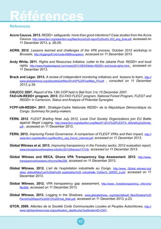 43
References
Accra Caucus. 2013. REDD+ safeguards: more than good intentions? Case studies from the Accra
Caucus. http://www.fern.org/sites/fern.org/files/Accra%20 report%20vol% 203_eng_final.pdf, accessed on
11 December 2013, p. 26-29.
ACRN. 2012. Lessons learned and challenges of the VPA process, October 2012 workshop in
Brussels, http://loggingoff.info/node/486#navigation, accessed on 11 December 2013.
Andy White. 2011. Rights and Resources Initiative, Letter to the Jakarta Post: REDD+ and local
rights. http://www.thejakartapost.com/news/2011/08/04/letter-REDD+-and-local-rights.html , accessed on
11 December 2013.
Brack and Léger. 2013. A review of independent monitoring initiatives and lessons to learn, http://
www.globalwitness.org/sites/default/files/OI-AVP%20FinalWeb_FR.pdf , consulted on 11 December
2013, p.39.
CNUCCC 2007. Report of the 13th COP held in Bali from 3 to 15 December 2007.
FAO-UN-REDD+ program. 2013. EU-FAO FLEGT program, National Forest Program, FLEGT and
REDD+ in Cameroon, Status and Analysis of Potential Synergies
FCPF-UN-REDD+. 2011. Stratégie-Cadre Nationale REDD+ de la République Démocratique du
Congo. Summary for policy-makers.
FERN. 2012. FLEGT Briefing Note July 2012, Local Civil Society Organizations join EU Battle
against Illegal Logging. http://www.fern.org/sites/fern.org/files/07-2012%20FLEGT% 20briefing%20note.
pdf , accessed on 11 December 2013.
FERN. 2013. Improving Forest Governance: A comparison of FLEGT VPAs and their impact, http://
www.fern.org/sites/fern.org/files/fern_vpa_french_internet.pdf, accessed on 11 December 2013.
Global Witness et al. 2013. Improving transparency in the Forestry sector, 2012 evaluation report,
www.transparenceforestiere.info/drc/2012/themes/17/116/, accessed on 11 December 2013.
Global Witness and RECA, Ghana VPA Transparency Gap Assessment. 2012. http://www.
transparenceforestiere.info/cms/file/299, accessed on 11 December 2013.
Global Witness. 2012. L’art de l’exploitation industrielle au Congo. http://www. Global witness.org/
sites/ default/files/Lart%20de%20l exploitation%20 industrielle %20en% 20RDC_lr.pdf, accessed on 11
December 2013.
Global Witness. 2012. VPA transparency gap assessment, http://www. foresttransparency. info/cms/
file/566, accessed on 11 December 2013.
Global Witness. 2013. Logging in the Shadows, www.globalwitness. org/sites/default/ files/Shadow%20
Permit%20Report%202013%20Final_Web.pdf, accessed on 11 December 2013, p.23.
GTCR. 2009. Attentes de la Société Civile Communautés Locales et Peuples Autochtones, http://
www.rightsandresources.org/publication_details.php?publicationID=2301.
Références
 