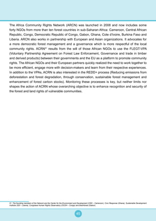 45
The Africa Community Rights Network (ARCN) was launched in 2008 and now includes some
forty NGOs from more than ten forest countries in sub-Saharan Africa: Cameroon, Central African
Republic, Congo, Democratic Republic of Congo, Gabon, Ghana, Cote d’Ivoire, Burkina Faso and
Liberia. ARCN also works in partnership with European and Asian organizations. It advocates for
a more democratic forest management and a governance which is more respectful of the local
community rights. ACRN51
results from the will of those African NGOs to use the FLEGT-VPA
(Voluntary Partnership Agreement on Forest Law Enforcement, Governance and trade in timber
and derived products) between their governments and the EU as a platform to promote community
rights. The African NGOs and their European partners quickly realized the need to work together to
be more efficient, engage more with decision-makers and learn from their respective experiences.
In addition to the VPAs, ACRN is also interested in the REDD+ process (Reducing emissions from
deforestation and forest degradation, through conservation, sustainable forest management and
enhancement of forest carbon stocks). Monitoring these processes is key, but neither limits nor
shapes the action of ACRN whose overarching objective is to enhance recognition and security of
the forest and land rights of vulnerable communities.
51 The founding members of the Network are the Center for the Environment and Development (CED – Cameroon), Civic Response (Ghana), Sustainable Development
Institute (SDI – Liberia), Congolese Human Rights Observatory (OCDH – Congo) and Brainforest (Gabon).
 