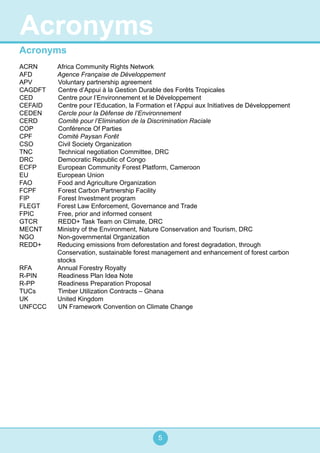 5
Acronyms
ACRN 	 Africa Community Rights Network
AFD 	 Agence Française de Développement
APV		 Voluntary partnership agreement
CAGDFT	 Centre d’Appui à la Gestion Durable des Forêts Tropicales
CED		 Centre pour l’Environnement et le Développement
CEFAID	 Centre pour l’Education, la Formation et l’Appui aux Initiatives de Développement
CEDEN	 Cercle pour la Défense de l’Environnement
CERD		 Comité pour l’Elimination de la Discrimination Raciale
COP		 Conférence Of Parties
CPF		 Comité Paysan Forêt
CSO		 Civil Society Organization
TNC		 Technical negotiation Committee, DRC
DRC 		 Democratic Republic of Congo
ECFP		 European Community Forest Platform, Cameroon
EU	 European Union
FAO		 Food and Agriculture Organization
FCPF 		 Forest Carbon Partnership Facility
FIP 		 Forest Investment program
FLEGT 	 Forest Law Enforcement, Governance and Trade
FPIC		 Free, prior and informed consent
GTCR		 REDD+ Task Team on Climate, DRC
MECNT 	 Ministry of the Environment, Nature Conservation and Tourism, DRC
NGO		 Non-governmental Organization
REDD+	 Reducing emissions from deforestation and forest degradation, through
Conservation, sustainable forest management and enhancement of forest carbon
stocks
RFA	 Annual Forestry Royalty
R-PIN		 Readiness Plan Idea Note
R-PP		 Readiness Preparation Proposal
TUCs		 Timber Utilization Contracts – Ghana
UK	 United Kingdom
UNFCCC	 UN Framework Convention on Climate Change
Acronyms
 