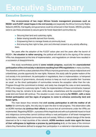 6
Executive Summary
The co-occurrence of two major African forests management processes such as
REDD+ and FLEGT raised hopes in the civil society and especially the Africa Community Rights
Network (ARCN), that legality and governance could be enhanced in their forests. ARCN’s priorities
were to use these processes to secure gains for forest dependent communities by:
Securing their land and customary rights,
Better sharing benefits derived from forests,
Empowering them to manage forests at community level,
And ensuring their right to free, prior and informed consent to any activity affecting
them.
Ten years after the adoption of the FLEGT action plan and five years after the launch of
REDD+, the situation is rather worrying, the political will which led to the signing of the various
VPAs has disappeared at the time of implementation, and negotiations on climate have resulted in
a succession of disappointments.
This study nevertheless points to some notable progress, especially the unprecedented
participation of the civil society in decisions resulting from VPAnegotiations in many countries.
This therefore confirms a clear potential of the VPAs to improve governance, reduce malpractices and
unlawfulness, provide opportunity for new rights. However, this study calls for greater realism of the
civil society in its commitment. Its participation in negotiations, then in implementation, is hampered
by the reluctance of governments, obviously anxious to keep as much as possible their ‘business
as usual’, so the direct participation of communities remains the exception rather than the rule.
Progress through this commitment is limited, and rarely has changed the rules on land ownership,
FPIC or the respect for customary rights. Finally, the implementation of these commitments, however
limited they may be, remains to be seen, while abuse, unlawfulness and the acquisition of large-
scale land and forest still continue. The situation is even more worrying for REDD+, with a more
limited participation and few signs of progress to come to enhance community land and
forest rights.
The main lesson thus remains that civil society participation is still the mother of all
battles for community rights, the only way to open the door to real progress. This observation calls
on ACRN members to continue their efforts to ensure that all commitments under the VPAs are
implemented. Regarding REDD+, a process of this magnitude and with such potential impact on local
and indigenous communities cannot continue without a real participation of all forest management
stakeholders, including forest communities and civil society. Without a radical change of the trends
observed so far in most countries of the network, ACRN members could raise again the issue
of their willingness to legitimize a process by participating in it, on the basis of the minimum
criteria they themselves defined to engage their participation in a national or international process.
Executive Summary
 