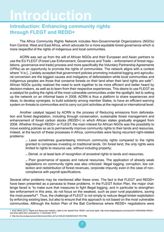7
Introduction: Enhancing community rights
through FLEGT and REDD+
	 The Africa Community Rights Network includes Non-Governmental Organizations (NGOs)
from Central, West and East Africa, which advocate for a more equitable forest governance which is
more respectful of the rights of indigenous and local communities.
	 ACRN was set up from the will of African NGOs and their European and Asian partners to
use the EU FLEGT (Forest Law Enforcement, Governance and Trade – enforcement of forest regu-
lations, governance end trade) process and more specifically the Voluntary Partnership Agreements
(VPAs) as an opportunity to promote the rights of communities. The network aligns with a context
where “it is [...] widely accepted that government policies promoting industrial logging and agricultu-
ral conversion are the biggest causes and instigators of deforestation while local communities and
indigenous peoples are those that conserve forests on their land when their land rights are safe”1
.
African NGOs quickly realized the need to work together to be more efficient and better heard by
decision-makers, as well as to learn from their respective experiences. This desire to use FLEGT as
a catalyst for putting the rights of the most vulnerable communities under the spotlight, led to setting
up the network on an informal basis in 2008. ACRN is thus a platform to share experiences and
ideas, to develop synergies, to build solidarity among member States, to have an efficient warning
system on threats to communities and to carry out joint activities at the regional or international level.
	 Another catalyst tapped by ACRN is the process of Reducing emissions from deforesta-
tion and forest degradation, including through conservation, sustainable forest management and
enhancement of forest carbon stocks (REDD+) in which African states gradually engaged from
2008. Whether through REDD+ or FLEGT, the main interest for African NGOs was the possibility to
move existing policies so as to permanently improve community rights to their lands and resources.
Indeed, at the launch of these processes in Africa, communities were facing recurrent right-related
problems:	
Laws sometimes guaranteeing minimum community rights compared to the rights
granted to companies investing on traditional lands. On forest land, the only rights were
limited to rights to resource use, without including property;
Denial, or at least lack of recognition of ancestral rights to lands and resources;
Poor governance of spaces and natural resources. The application of already weak
legislations on community rights was also criticized: illegal logging, corruption, low col-
lection and redistribution of forest revenues, corporate impunity even in the case of non-
compliance with payroll specifications.
Several other problems may be mentioned after these ones. The fact is that FLEGT and REDD+
have been presented as a panacea to these problems. In the FLEGT Action Plan, the major chal-
lenge faced is “to make sure that measures to fight illegal logging, and in particular to strengthen
law enforcement in this area, do not focus on the weakest, such as poor rural populations, saving
the most powerful”2
. Thus, the challenge of FLEGT is not simply to reduce illegal timber exploitation
by enforcing existing laws, but also to ensure that this approach is not based on the most vulnerable
communities. Although the Action Plan of the Bali Conference where REDD+ negotiations were
1 Andy White (2011), Rights and Resources Initiative, Letter to the Jakarta Post: REDD+ and local rights, http://www.thejakartapost.com/news/2011/08/04/letter-REDD+-
and-local-rights.html, accessed on 11 December 2013.
2 http://eur-lex.europa.eu/LexUriServ/LexUriServ.do?uri=CELEX:52003DC0251:FR:HTML
Introduction
 