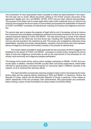 9
The combination of many approaches made it possible to collect the data presented in this report.
The first step was to review official documents relating to the FLEGT process (document of the
Agreement, legality grid, etc.) and REDD+ (R-PIN, R-PP) and any other relevant documentation.
The purpose in this phase was to review legal reform plans (with a particular focus on reforms that
advance and recognize the tenure rights of communities) and prospects for stakeholder involvement
in FLEGT and REDD+ processes at national level, including civil society and indigenous communi-
ties.
The second step was to assess the progress of legal reforms and of processes aiming to improve
the involvement and consultation of indigenous and local communities provided for the in the various
national blueprints relating to FLEGT and REDD+. This was done through a review of the relevant
legislation such as the forest law, the land tenure law, including their implementing instruments,
and any new text enacted in the meantime as well. This review was completed by interviews of key
stakeholders, including civil society representatives, members of governments and a few represen-
tatives of indigenous and local communities involved in the process at national level.
	 This review makes it possible to easily appreciate the key successes of reforms triggered and
facilitated by the advent of FLEGT and REDD+ processes to protect and/or recognize the tenure
rights of local and indigenous communities as well as the improvement of the processes for civil
society, local community and indigenous peoples participation.
The findings of the review will be used to inform strategic workshops on REDD+, FLEGT and com-
munity rights. In addition, members of ACRN, but also other civil society organizations, will be better
informed on good practices and lessons learned on community rights in different countries of the
network, so as to enhance their advocacy efforts.
 	 The report therefore successively examines progress made in terms of procedural and subs-
tantive rights and the ongoing reforms pertaining to VPAs and REDD+ in Cameroon, Ghana, the
Republic of Congo, Gabon and the Democratic Republic of Congo in particular. It then makes an
interim assessment of the two processes, their achievements, their opportunities and constraints,
before making a series of recommendations for policy-makers and African NGOs.
 