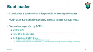 Boot loader
▹ A bootloader is software that is responsible for booting a computer.
▹ ACRN uses the multiboot/multiboot2 pr...