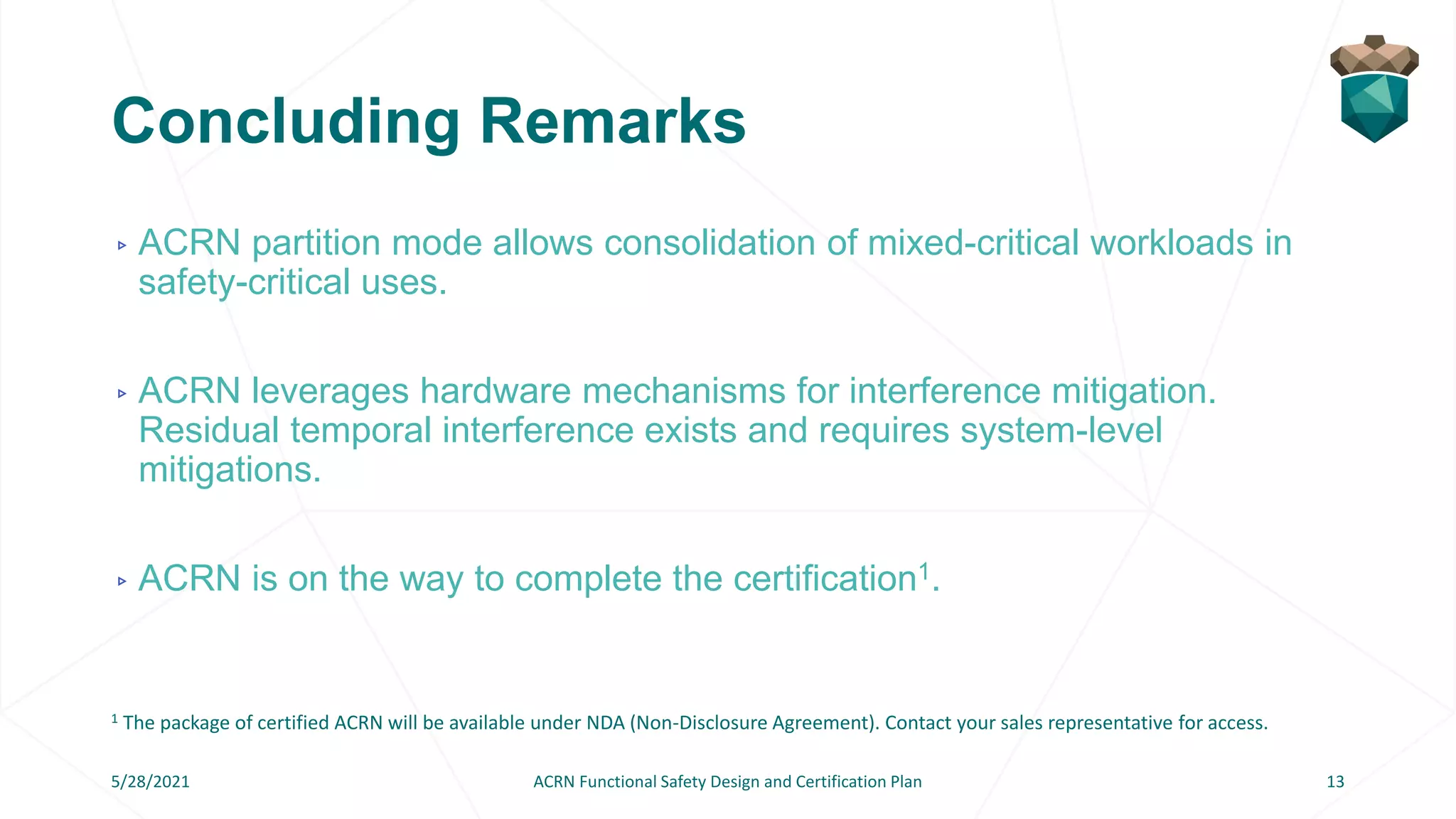 Concluding Remarks
▹ ACRN partition mode allows consolidation of mixed-critical workloads in
safety-critical uses.
▹ ACRN leverages hardware mechanisms for interference mitigation.
Residual temporal interference exists and requires system-level
mitigations.
▹ ACRN is on the way to complete the certification1.
5/28/2021 ACRN Functional Safety Design and Certification Plan 13
1 The package of certified ACRN will be available under NDA (Non-Disclosure Agreement). Contact your sales representative for access.
 