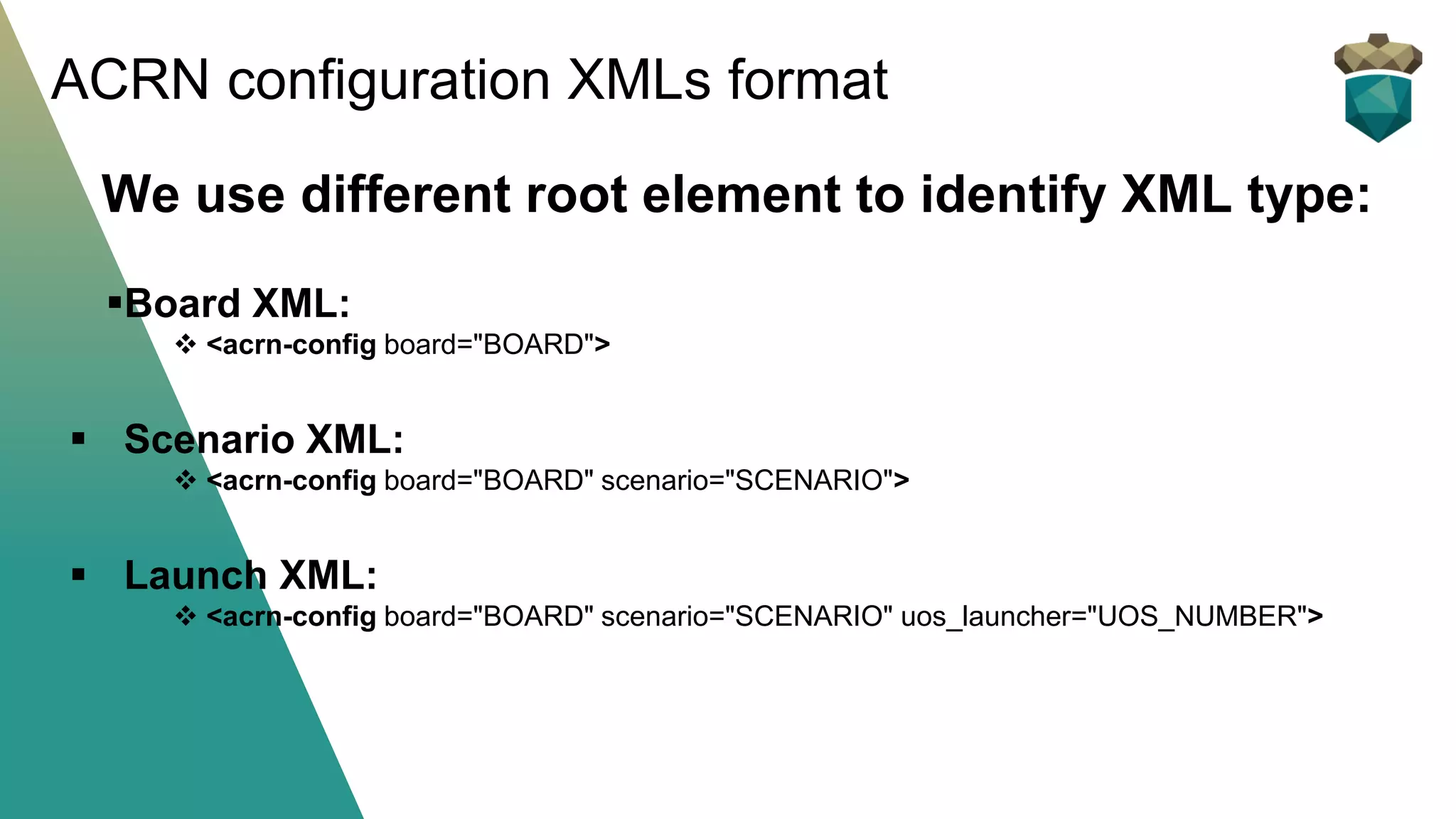 We use different root element to identify XML type:
▪Board XML:
❖ <acrn-config board="BOARD">
▪ Scenario XML:
❖ <acrn-config board="BOARD" scenario="SCENARIO">
▪ Launch XML:
❖ <acrn-config board="BOARD" scenario="SCENARIO" uos_launcher="UOS_NUMBER">
ACRN configuration XMLs format
 