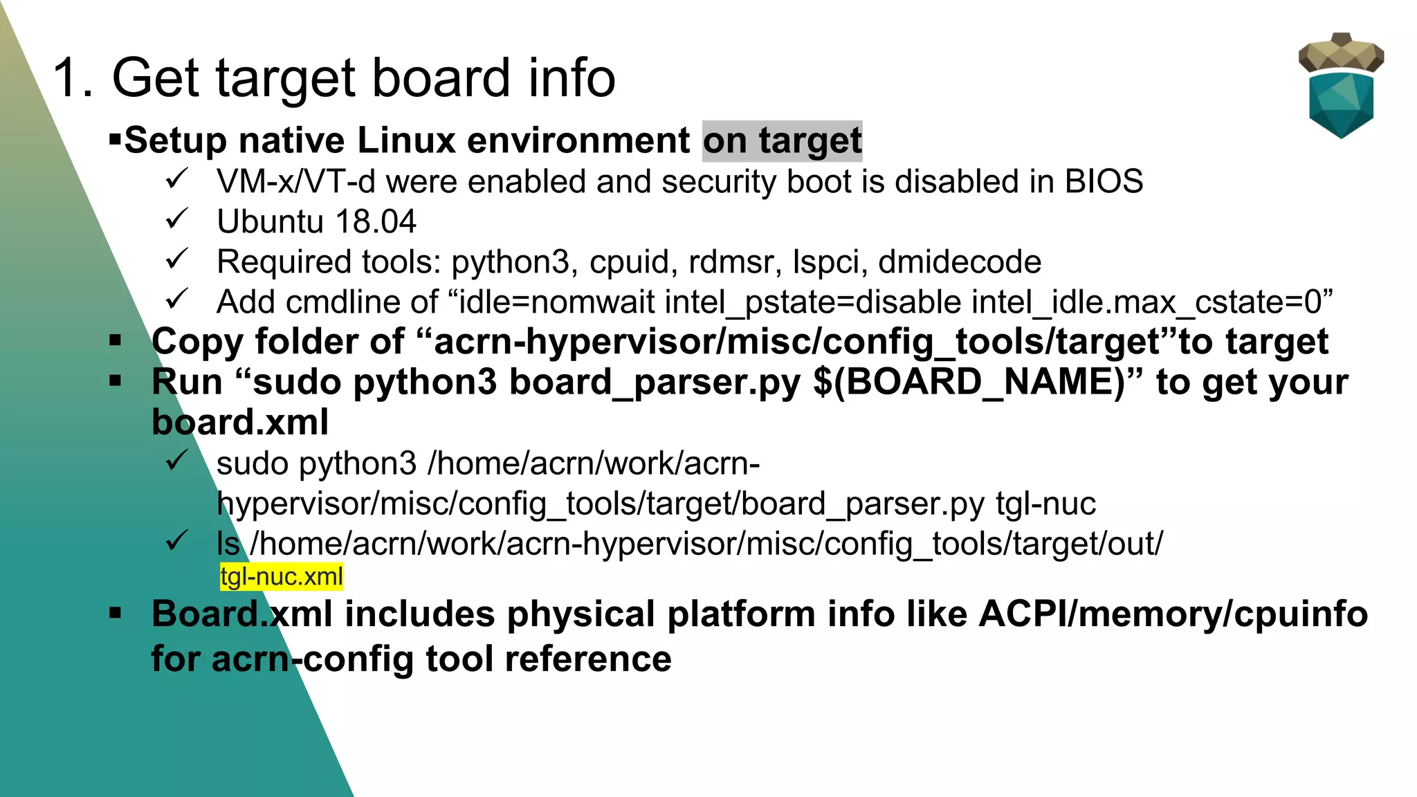 ▪Setup native Linux environment on target
✓ VM-x/VT-d were enabled and security boot is disabled in BIOS
✓ Ubuntu 18.04
✓ Required tools: python3, cpuid, rdmsr, lspci, dmidecode
✓ Add cmdline of “idle=nomwait intel_pstate=disable intel_idle.max_cstate=0”
▪ Copy folder of “acrn-hypervisor/misc/config_tools/target”to target
▪ Run “sudo python3 board_parser.py $(BOARD_NAME)” to get your
board.xml
✓ sudo python3 /home/acrn/work/acrn-
hypervisor/misc/config_tools/target/board_parser.py tgl-nuc
✓ ls /home/acrn/work/acrn-hypervisor/misc/config_tools/target/out/
tgl-nuc.xml
▪ Board.xml includes physical platform info like ACPI/memory/cpuinfo
for acrn-config tool reference
1. Get target board info
 