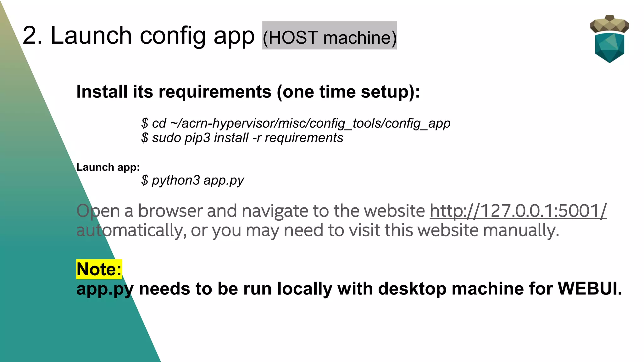 Install its requirements (one time setup):
$ cd ~/acrn-hypervisor/misc/config_tools/config_app
$ sudo pip3 install -r requirements
Launch app:
$ python3 app.py
Open a browser and navigate to the website http://127.0.0.1:5001/
automatically, or you may need to visit this website manually.
Note:
app.py needs to be run locally with desktop machine for WEBUI.
2. Launch config app (HOST machine)
 