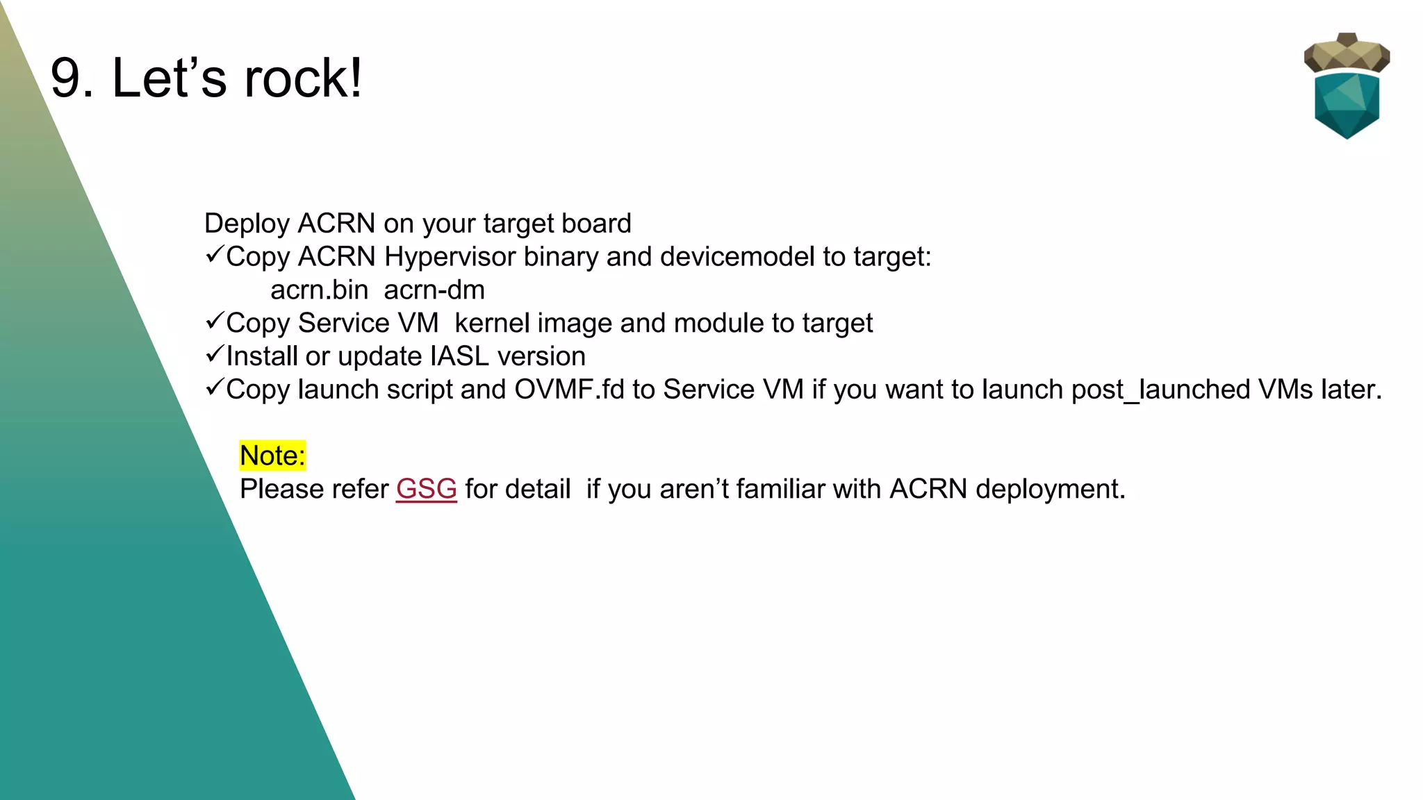 Deploy ACRN on your target board
✓Copy ACRN Hypervisor binary and devicemodel to target:
acrn.bin acrn-dm
✓Copy Service VM kernel image and module to target
✓Install or update IASL version
✓Copy launch script and OVMF.fd to Service VM if you want to launch post_launched VMs later.
Note:
Please refer GSG for detail if you aren’t familiar with ACRN deployment.
9. Let’s rock!
 
