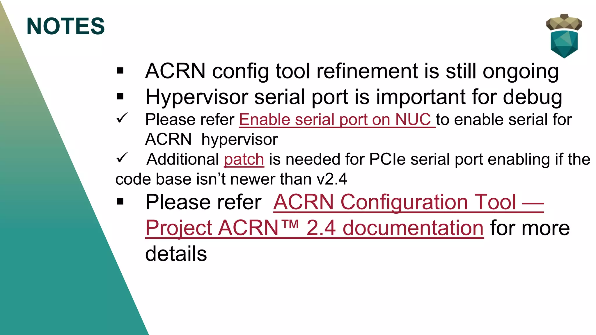 NOTES
▪ ACRN config tool refinement is still ongoing
▪ Hypervisor serial port is important for debug
✓ Please refer Enable serial port on NUC to enable serial for
ACRN hypervisor
✓ Additional patch is needed for PCIe serial port enabling if the
code base isn’t newer than v2.4
▪ Please refer ACRN Configuration Tool —
Project ACRN™ 2.4 documentation for more
details
 