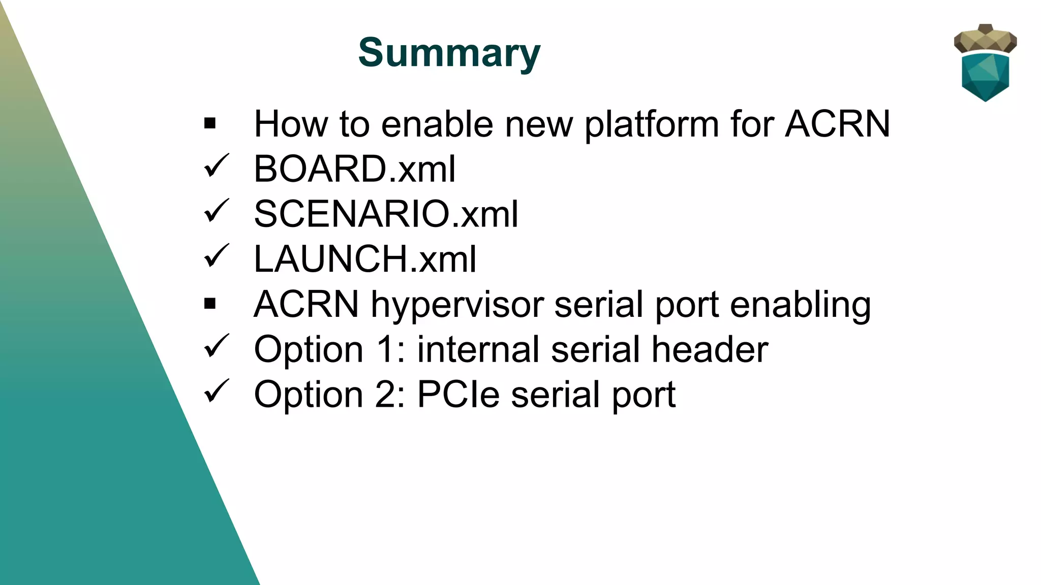 Summary
▪ How to enable new platform for ACRN
✓ BOARD.xml
✓ SCENARIO.xml
✓ LAUNCH.xml
▪ ACRN hypervisor serial port enabling
✓ Option 1: internal serial header
✓ Option 2: PCIe serial port
 